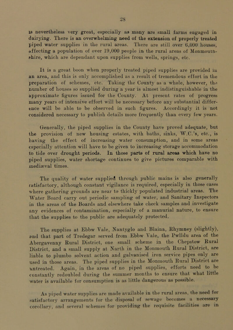 2S 18 nevertheless very great, especially as many are small farms engaged in dairying. There is an overwhelming need of the extension of properly treated piped water supplies in the rural areas. There are still over G,U0U liouses, ijffecting a population of over 19,000 people in the rural areas of Monmouth- shire, which are dependant upon supplies from wells, springs, etc. It is a great boon when properly treated piped supplies are provided in an area, and this is only accomplished as a result of tremendous effort in the preparation of schemes, etc. Taking the County as a whole, however, the number of houses so supplied during a year is almost indistinguishable in the approximate figures issued for the County. At present rates of progress many years of intensive effort will be necessary before anj^ substantial differ- ence will be able to be observed in such figures. Accordingly it is not considered necessary to publish details more frequently than every few years. Generally, the piped supplies in the County have proved adequate, but the provision of new housing estates, with baths, sinks, W.C.’s, etc., is having the effect of increasing water consumption, and in some areas especially attention will have to be given to increasing storage accommodation to tide over drought periods. In those parts of rural areas which have no piped supplies, water shortage continues to give pictures comparable with mediaeval times. The quality of water supplied through public mains is also generally fcitisfactory, although constant vigilance is required, especially in those cases where gathering grounds are near to thickly populated industrial areas. The Water Board carry out periodic sampling of water, and Sanitarj'^ Inspectors in the areas of the Boards and elsewhere take check samples and investigate any evidences of contamination, especially of a manurial nature, to ensure that the supplies to the public are adequately protected. The supplies at Ebbw Vale, Nantyglo and Blaina, Rhymney (slightly), and that part of Tredegar served from Ebbw Vale, the Pwlldu area of the Abergavenny Rural District, one small scheme in the Chepstow Rural District, and a small supply at Narth in the Monmouth Rural District, are liable to plumbo solvent action and galvanised iron service pipes only are used in those areas. The pij>ed supplies in the Monmouth Rural District are untreated. Again, in the areas of no piped supplies, efforts need to be constantly redoubled during the summer months to ensure that w'hat little water is available for consumption is as little dangerous as possible. As piped water sup])lie8 are made available in the rural areas, the need for satisfactory arrangements for the disposal of sewage becomes a necessary corollary, and several schemes for jiroviding the requisite facilities are in