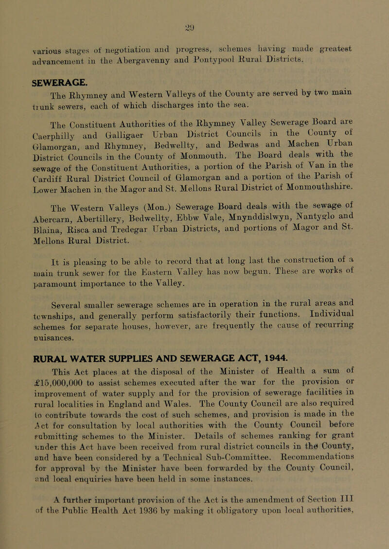 various stages of negotiatiou and progress, seLemes having made greatest advancement in the Abergavenny and Pontypool Kural Districts. SEWERAGE. The Rhymney and Western Valleys of the County are served by two main tiunk sewers, each of which discharges into the sea. The Constituent Authorities of the Rhymney Valley Sewerage Board are Caerphilly and Cialligaer Urban District Councils in the County of (flamorgan, and Rhymney, Bedwellty, and Bedwas and Machen Urban District Councils in the County of Monmouth. The Board deals with the sewage of the Constituent Authorities, a portion of the Parish of Van in the Cardiff Rural District Council of Glamorgan and a portion of the Parish of Lower Machen in the Magor and St. Mellons Rural District of Monmouthshire. The Western Valleys (Mon.) Sewerage Board deals with the sewage of Abercarn, Abertillery, Bedwellty, Ebbw Vale, Mnynddislwyn, Nantyglo and Blaina, Risca and Tredegar Urban Districts, and portions of Magor and St. Mellons Rural District. It is pleasing to be able to record that at long last the construction of a main trunk sewer for the Eastern \ alley has now begun. These are woiks of paramount importance to the Valley. Several smaller sewerage schemes are in operation in the rural areas and townships, and generally perform satisfactorily their functions. Individual schemes for separate houses, however, are frequently the cause of recurring nuisances. RURAL WATER SUPPUES AND SEWERAGE ACT, 1944. This Act places at the disposal of the Minister of Health a sum of £15,000,000 to assist schemes executed after the war for the provision or improvement of water supply and for the provision of sewerage facilities in rural localities in England and Wales. The County Council are also required to contribute towards the cost of such schemes, and provision is made in the Act for consultation by local authorities with the County Council before submitting schemes to the Minister. Details of schemes ranking for grant under this Act have been received from rural district councils in the) County, and have been considered by a Technical Sub-Committee. Recommendations for approval by the Minister have been forwarded by the County Council, and local enquiries have been held in some instances. A further important provision of the Act is the amendment of Section III of the Public Health Act 193G by making it obligatory u])on local authorities.