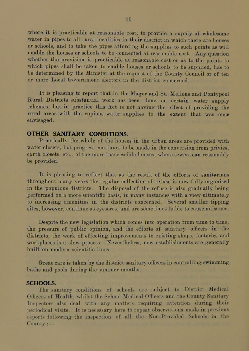 no wliere it is practicable at reasonable cost, to provide a supply of wholesome water in pipes to all rural localities in their district in which there are houses or schools, and to take the pipes affording the supplies to such points as will (mable the houses or schools to be connected at reasonable cost. Any question whether the provision is practicable at reasonable cost or as to the points to which pipes shall be taken to enable houses or schools to be supplied, has to Le determined by the Minister at the request of the County Council or of ten or more Local Government electors in tlie district concerned. It is pleasing to report that in the Magor and St. Mellons and Pontypool Rural Districts substantial work has been done on certain water supply schemes, but in practice this Act is not having the effect of providing the rural areas with the copious water supplies to the extent that was once envisaged. OTHER SANITARY CONDITIONS. Practically the whole of the houses in the urban areas are provided with w ater closets, but progress continues to be made in the conversion from privies, earth closets, etc., of the more inaccessible houses, where sewers can reasonablj- be provided. It is pleasing to reflect that as the result of the efforts of sanitarians throughout many years the regular collection of refuse is now fully organised in the populous districts. The disposal of the refuse is also gradually being performed on a more scientific basis, in many instances with a view ultimately to increasing amenities in the districts concerned. Several smaller tipping sites, however, continue as eyesores, and are sometimes liable to cause nuisance. Despite the new legislation which comes into operation from time to time, the pressure of public opinion, and the efforts of sanitary officers in the districts, the work of effecting improvements to existing shops, factories and workplaces is a slow process. Nevertheless, new establishments are generally built on modern scientific lines. Great care is taken by the district sanitarj' officers in controlling swimming baths and pools during the summer months. SCHOOLS. The sanitary conditions of schools are subject to District Medical Officers of Health, whilst the School Medical Officers and the County Sanitary Inspectors also deal with any matters requiring attention during their ])eriodical visits. It is necessary here to repeat observations made in i)reviou8 reports following the inspection of all the Nun-Provided Schools in the County: —