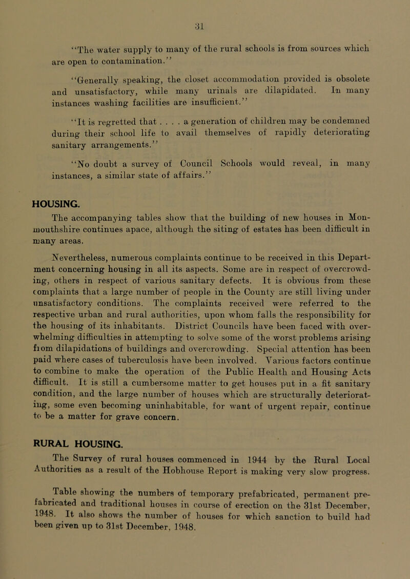 “The water supply to many of the rural schools is from sources which are open to contamination.” “Generally speaking, the closet accommodation provided is obsolete and unsatisfactory, while many urinals are dilapidated. In many instances washing facilities are insufficient.” “It is regretted that .... a generation of children may be condemned during their school life to avail themselves of rapidly deteriorating sanitary arrangements. ’ ’ “No doubt a survey of Council Schools would reveal, in many instances, a similar state of affairs.” HOUSING. The accompanying tables show that the building of new houses in Mon- mouthshire continues apace, although the siting of estates has been difficult in many areas. Nevertheless, numerous complaints continue to be received in this Depart- ment concerning housing in all its aspects. Some are in respect of overcrowd- ing, others in respect of various sanitary defects. It is obvious from these complaints that a large number of people in the County are still living under unsatisfactory conditions. The complaints received were referred to the respective urban and rural authorities, upon whom falls the responsibility for the housing of its inhabitants. District Councils have been faced with over- whelming difficulties in attempting to solve some of the worst problems arising fiom dilapidations of buildings and overcrowding. Special attention has been paid where cases of tuberculosis have been involved. Various factors continue to combine to make the operation of the Public Health and Housing Acts difficult. It is still a cumbersome matter to get houses put in a fit sanitary condition, and the large number of houses which are structurally deteriorat- iug, some even becoming uninhabitable, for want of urgent repair, continue to be a matter for grave concern. RURAL HOUSING. The Survey of rural houses commenced in 1944 by the Rural Local Authorities as a result of the Hobhouse Report is making very slow progress. Table showing the numbers of temporary prefabricated, permanent pre- fabricated and traditional houses in course of erection on the 31st December, 1948. It also shows the number of houses for which sanction to build had been given up to Slst December, 1948.