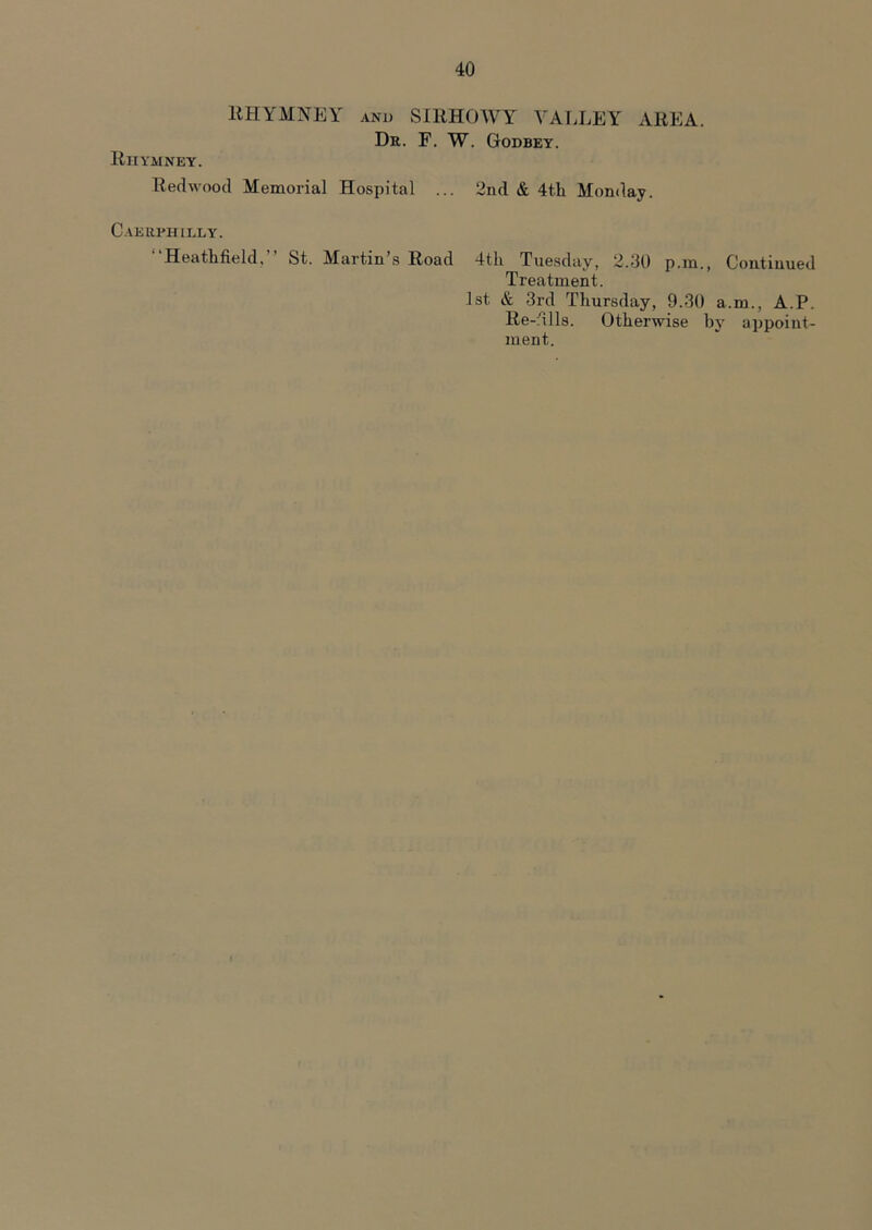 Riivmney. RHYMNEY anu SIRHOWY VALLEY AREA. Dr. F. W. Godbey. Redwood Memorial Hospital ... 2nd & 4th Monday. Caerphilly. “Heathfield,” St. Martin’s Road 4th Tuesday, 2.30 p.in., Treatment. 1st & 3rd Thursday, 9.30 Re-dlls. Otherwise b ment. Continued a.m., A.P. y appoint-