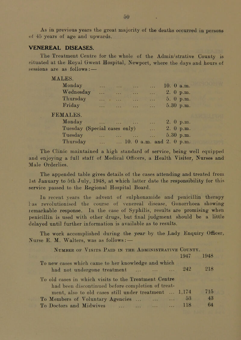 As in previous years the great majority of the deaths occurred in persons of 45 years of age and upwards. VENEREAL DISEASES. The Treatment Centre for the whole of the Admin-strative County is situated at the Royal Grwent Hospital, Newport, where the days and hours of sessions are as follows: — MALES. Monday Wednesday Thursday Friday FEMALES. Monday Tuesday (Special cases only) Tuesday 10. 0 a.m. 2. 0 p.m. 5. 0 p.m. 5.30 p.m. 2. 0 p.m. 2. 0 p.m. 5.30 p.m. Thursday 10. 0 a.m. and 2. 0 p.m. The Clinic maintained a high standard of service, being well equipped and enjoying a full staff of Medical Officers, a Health Visitor, Nurses and Male Orderlies. The appended table gives details of the cases attending and treated from Ist January to 5th July, 1948, at which latter date the responsibility for this service passed to the Regional Hospital Board. In recent years the advent of sulphonamide and penicillin therapy 1 as revolutionised the course of venereal disease. Gonorrhoea showing lemarkable response. In the case of Syphilis, results are promising when penicillin is used with other drugs, but final judgment should be a little delayed until further information is available as to results. The work accomplished during the year by the Lady Enquiry Officer, Nurse E. M. Walters, was as follows; — Number of Visits Paid in the Aiiministrative County. 1947 1948 To new cases which came to her knowledge and which had not undergone treatment ... ... ... 242 218 To old cases in which visits tn the Treatment Centre had been discontinued before comjiletiou of treat- ment, also to old cases still under freatment ... 1.174 715 To Members of Voluntary Agencies ... ... ... 53 43 To Doctors and Midwives ... ... ... ... 113 64
