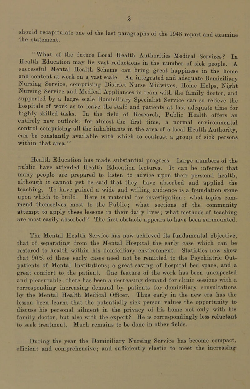 should recapitulate one of the last paragraphs of the 1948 report and examine the statement. “What of the future Local Health Authorities Medical Services? In Health Education may lie vast reductions in the number of sick people. A successful Mental Health Scheme can bring great happiness in the home and content at work on a vast scale. An integrated and adequate Domiciliary Hursing Service, comprising District Nurse Midwives, Home Helps, Night Nursing Service and Medical Appliances in team with the family doctor, and supported by a large scale Domiciliary Specialist Service can so relieve the hospitals of work as to leave the staff and patients at last adequate time for highly skilled tasks. In the field of Eesearch, Public Health offers an entirely new outlook; for almost the first time, a normal environmental control comprising all the inhabitants in the area of a local Health Authority, can be constantly available with which to contrast a group of sick persons within that area.” Health Education has made substantial progress. Large numbers of the public have attended Health Education lectures. It can be inferred that many people are prepared to listen to advice upon their personal health, although it cannot yet be said that they have absorbed and applied the teaching. To have gained a wide and willing audience is a foundation stone upon which to build. Here is material for investigation; what topics com- mend themselves most to the Public; what sections of the community attempt to apply these lessons in their daily lives; what methods of teaching are most easily absorbed? The first obstacle appears to have been surmounted. The Mental Health Service has now achieved its fundamental objective, that of separating from the Mental Hospital the early case which can be restored to health within his domiciliary environment. Statistics now show that 90% of these early cases need not be remitted to the Psychiatric Out- patients of Mental Institutions; a great saving of hospital bed space, and a great comfort to the patient. One feature of the work has been unexpected and pleasurable; there has been a decreasing demand for clinic sessions with a corresponding increasing demand by patients for domiciliary consultations by the Mental Health Medical Officer. Thus early in the new era has the lesson been learnt that the potentially sick person values the opportunity to discuss his personal ailment in the privacy of his home not only with his family doctor, but also with the expert? He is correspondingly less reluctant to seek treatment. Much remains to be done in other fields. During the year the Domiciliary Nursing Service has become compact, efficient and comprehensive; and sufficiently elastic to meet the increasing