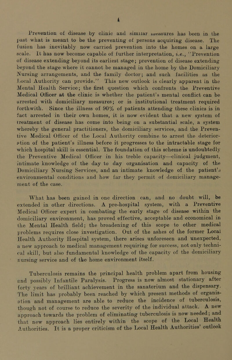 Prevention of disease by clinic and similar measures has been in the past what is meant to be the preventing of persons acquiring disease. The fusion has inevitably now carried prevention into the homes on a large scale, it has now become capable of further interpretation, i.e., “Prevention of disease extending beyond its earliest stage; prevention of disease extending beyond the stage where it cannot be managed in the home by the Domiciliary Nursing arrangements, and the family doctor; and such facilities as the j.iOcal Authority can provide.” This new outlook is clearly apparent in the Mental Health Service; the first question which confronts the Preventive Medical Officer at the clinic is whether the patient’s mental conflict can be arrested with domiciliary measures; or is institutional treatment required forthwith. Since the illness of 90% of patients attending these clinics is in fact arrested in their own homes, it is now evident that a new system of treatment of disease has come into being on a substantial scale, a system whereby the general practitioners, the domiciliary services, and the Preven- tive Medical Officer of the Local Authority combine to arrest the deterior- ation of the patient’s illness before it progresses to the intractable stage for which hospital skill is essential. The foundation of this scheme is undoubtedly the Preventive Medical Officer in his treble capacity—clinical judgment, intimate knowledge of the day to day organisation and capacity of the Domiciliary Nursing Services, and an intimate knowledge of the patient’s environmental conditions and how far they permit of domiciliary manage- ment of the case. What has been gained in one direction can, and no doubt will, be extended in other directions. A pre-hospital system, with a Preventive Medical Officer expert in combating the early stage of disease within the domiciliary environment, has proved effective, acceptable and economical in Ihe Mental Health field; the broadening of this scope to other medical problems requires close investigation. Out of the ashes of the former Local Health Authority Hospital system, there arises unforeseen and unexpected, a new approach to medical management requiring for success, not only techni- cal skill, but also fundamental knowledge of the capacity of the domiciliary nursing service and of the home environment itself. Tuberculosis remains the principal health problem apart from housing and possibly Infantile Paralysis. Progress is now almost stationar}^ after forty years of brilliant achievement in the sanatorium and the dispensary. The limit has probably been reached by which present methods of organis- ation and management are able to reduce the incidence of tuberculosis, though not of course to reduce the severity of the individual attack. A new approach towards the problem of eliminating tuberculosis is now needed; and that new approach lies entirely within the scope of the Local Health Authorities. It is a proper criticism of the Local Health Authorities outlook