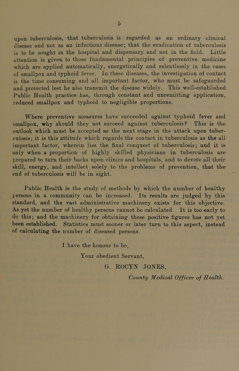 upon tuberculosis, that tuberculosis is regarded as an ordinary clinical disease and not as an infectious disease; that the eradication of tuberculosis is to be sought in the hospital and dispensary and not in the field. Little attention is given to those fundamental principles of preventive medicine which are applied automatically, energetically and relentlessly in the cases of smallpox and typhoid fever. In these diseases, the investigation of contact is the time consuming and all important factor, who must be safeguarded and protected lest he also transmit the disease widely. This well-established Public Health practice has, through constant and unremitting application, I educed smallpox and typhoid to negligible proportions. Where preventive measures have succeeded against typhoid fever and smallpox, why should they not succeed against tuberculosis? This is the outlook which must be accepted as the next stage in the attack upon tuber- culosis; it is this attitude which regards the contact in tuberculosis as the all important factor, wherein lies the final conquest of tuberculosis; and it is only when a proportion of highly skilled physicians in tuberculosis are prepared to turn their backs upon clinics and hospitals, and to devote all their skill, energy, and intellect solely to the problems of prevention, that the end of tuberculosis will be in sight. Public Health is the study of methods by which the number of healthy persons in a community can be increased. Its results are judged by this standard, and the vast administrative machinery exists for this objective. As yet the number of healthy persons cannot be calculated. It is too early to do this; and the machinery for obtaining these positive figures has not yet been established. Statistics must sooner or later turn to this aspect, instead of calculating the number of diseased persons. I have the honour to be, Your obedient Servant, G. ROCYN JONES,