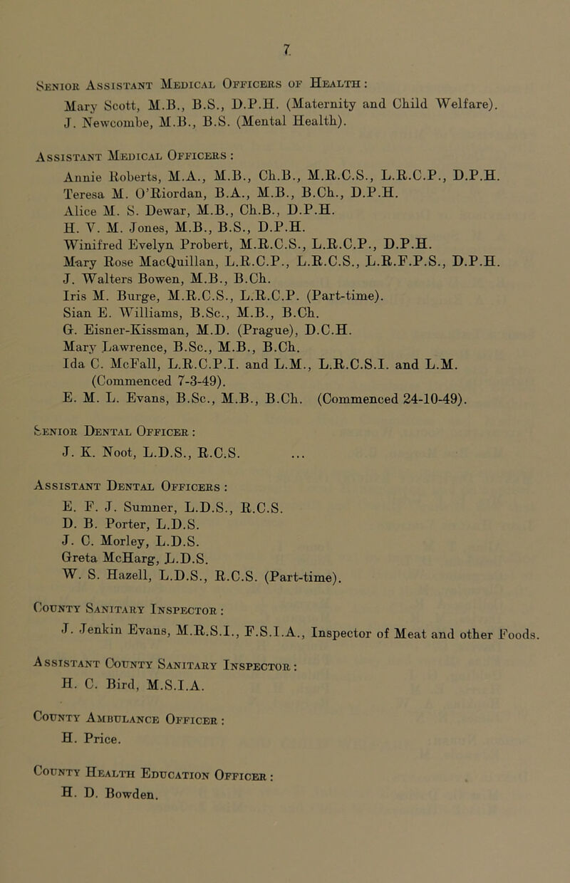 Senior Assistant Medical Officers of Health : Mary Scott, M.B., B.S., D.P.H. (Maternity and Child Welfare). J. Newconibe, M.B., B.S. (Mental Health). Assistant Medical Officers : Annie Itoberts, M.A., M.B., Ch.B., M.R.C.S., L.R.C.P., D.P.H. Teresa M. O’Riordan, B.A., M.B., B.Ch., D.P.H. Alice M. S. Dewar, M.B., Ch.B., D.P.H. H. V. M. Jones, M.B., B.S., D.P.H. Winifred Evelyn Probert, M.R.C.S., L.R.C.P., D.P.H. Mnry Rose MacQuillan, L.R.C.P., L.R.C.S., L.R.F.P.S., D.P.H. J. Walters Bowen, M.B., B.Ch. Iris M. Burge, M.R.C.S., L.R.C.P. (Part-time). Sian E. Williams, B.Sc., M.B., B.Ch. G. Eisner-Kissman, M.D. (Prague), D.C.H. Mary Lawrence, B.Sc., M.B., B.Ch. Ida C. McFall, L.R.C.P.I. and L.M., L.R.C.S.I. and L.M. (Commenced 7-3-49). E. M. L. Evans, B.Sc., M.B., B.Ch. (Commenced 24-10-49). Senior Dental Officer ; J. K. Noot, L.D.S., R.C.S. Assistant Dental Officers : E. F. J. Sumner, L.D.S., R.C.S. D. B. Porter, L.D.S. J. C. Morley, L.D.S. Greta McHarg, L.D.S. W. S. Hazell, L.D.S., R.C.S. (Part-time). County Sanitary Inspector : J. Jenkin Evans, M.R.&.I., F.S.I.A., Inspector of Meat and other Foods. Assistant County Sanitary Inspector: H. C. Bird, M.S.I.A. County Ambulance Officer : H. Price. County Health Education Officer : H. D. Bowden.