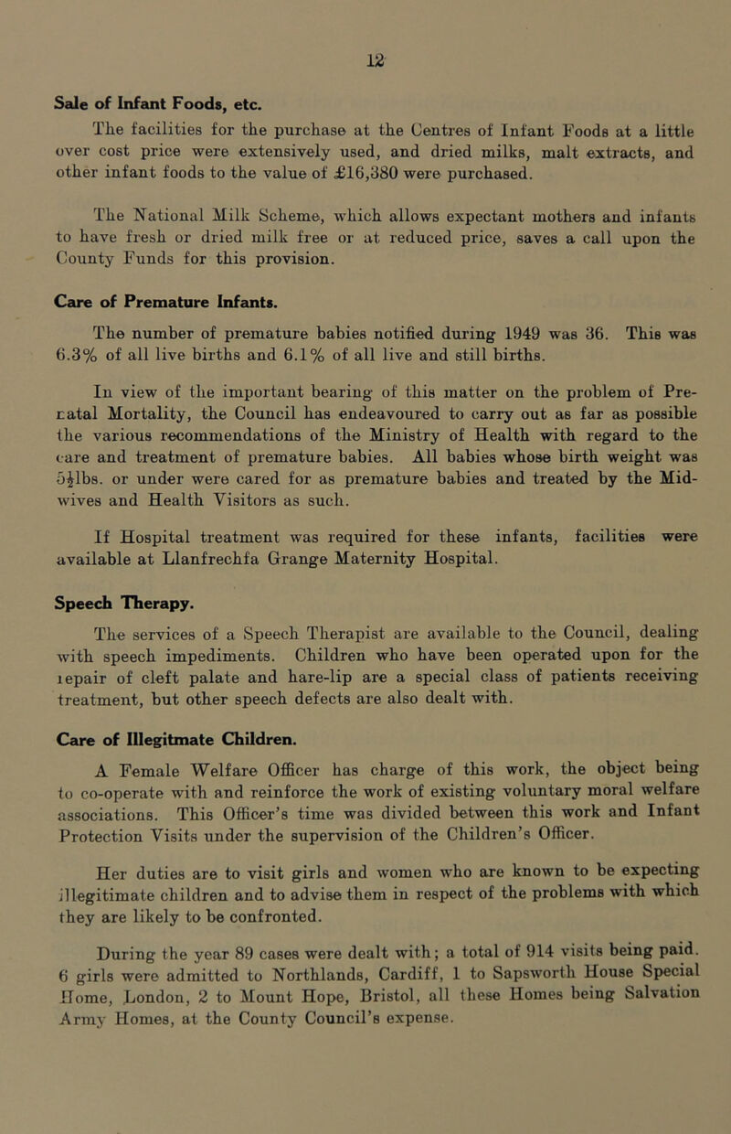 Sale of Infant Foods, etc. The facilities for the purchase at the Uentres of Infant Foods at a little over cost price were extensively used, and dried milks, malt extracts, and other infant foods to the value of £16,380 were purchased. The National Milk Scheme, which allows expectant mothers and infants to have fresh or dried milk free or at reduced price, saves a call upon the County Funds for this provision. Care of Premature Infants. The number of premature babies notified during 1949 was 36. This was 6.3% of all live births and 6.1% of all live and still births. In view of the important bearing of this matter on the problem of Pre- natal Mortality, the Council has endeavoured to carry out as far as possible the various recommendations of the Ministry of Health with regard to the care and treatment of premature babies. All babies whose birth weight was 5^1bs. or under were cared for as premature babies and treated by the Mid- wives and Health Visitors as such. If Hospital treatment was required for these infants, facilities were available at Llanfrechfa Grange Maternity Hospital. Speech Therapy. The services of a Speech Therapist are available to the Council, dealing with speech impediments. Children who have been operated upon for the lepair of cleft palate and hare-lip are a special class of patients receiving treatment, but other speech defects are also dealt with. Care of Illegitmate Children. A Female Welfare Officer has charge of this work, the object being to co-operate with and reinforce the work of existing voluntary moral welfare associations. This Officer’s time was divided between this work and Infant Protection Visits under the supervision of the Children’s Officer. Her duties are to visit girls and women who are known to be expecting illegitimate children and to advise them in resj)ect of the problems with which they are likely to be confronted. During the year 89 cases were dealt with; a total of 914 visits being paid. 6 girls were admitted to Northlands, Cardiff, 1 to Sapsworth House Special Home, Hondon, 2 to Mount Hope, Bristol, all these Homes being Salvation Army Homes, at the County Council’s expense.