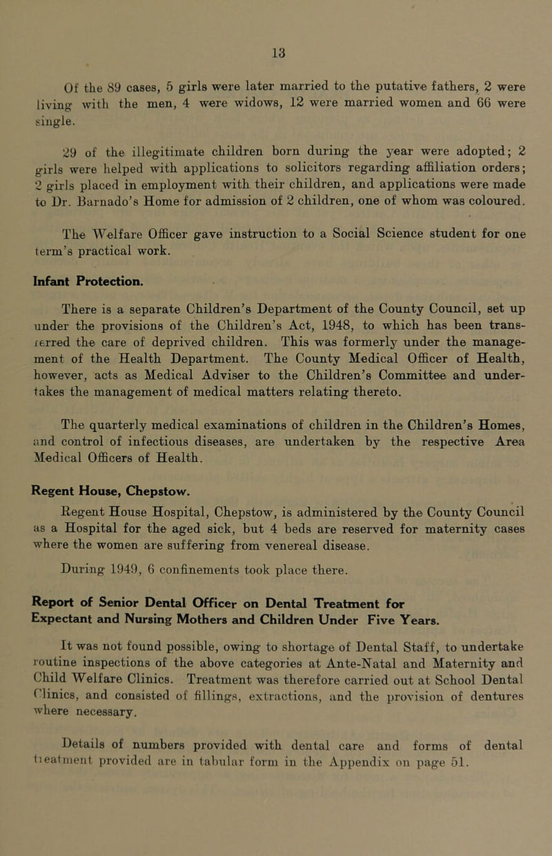 Of the 89 cases, 5 girls were later married to the putative fathers, 2 were living with the men, 4 were widows, 12 were married women and 66 were single. 29 of the illegitimate children born during the year were adopted; 2 girls were helped with applications to solicitors regarding affiliation orders; 2 girls placed in employment with their children, and applications were made to Ur. liarnado’s Home for admission of 2 children, one of whom was coloured. The Welfare Officer gave instruction to a Social Science student for one term’s practical work. Infant Protection. There is a separate Children’s Department of the County Council, set up under the provisions of the Children’s Act, 1948, to which has been trans- xerred the care of deprived children. This was formerly under the manage- ment of the Health Department. The County Medical Officer of Health, however, acts as Medical Adviser to the Children’s Committee and under- takes the management of medical matters relating thereto. The quarterly medical examinations of children in the Children’s Homes, and control of infectious diseases, are undertaken by the respective Area Medical Officers of Health. Regent House, Chepstow. Regent House Hospital, Chepstow, is administered by the County Council as a Hospital for the aged sick, but 4 beds are reserved for maternity cases where the women are suffering from venereal disease. During 1949, 6 confinements took place there. Report of Senior DenUd Officer on Dental Treatment for Expectant and Nursing Mothers and Children Under Five Years. It was not found possible, owing to shortage of Dental Staff, to undertake routine inspections of the above categories at Ante-Natal and Maternity and Child Welfare Clinics. Treatment was therefore carried out at School Dental (linics, and consisted of fillings, extractions, and the provision of dentures where necessary. Details of numbers provided with dental care and forms of dental tieatment provided are in tabular form in the Appendix on page 51.