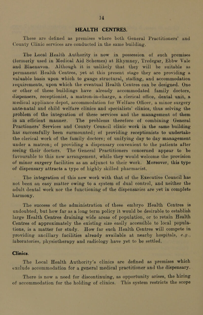 HEALTH CENTRES. These are defined as premises where both Greneral Practitioners’ and County Clinic services are conducted in the same building. The Local Health Authority is now in possession of such premises (formerly used in Medical Aid Schemes) at lihymney, Tredegar, Ebbw Vale and Blaenavon. Although it is unlikely that they will be suitable as permanent Health Centres, yet at this present stage they are providing a valuable basis upon which to gauge structural, staffing, and accommodation requirements, upon which the eventual Health Centres can be designed. One or other of these buildings have already accommodated family doctors, dispensers, receptionist, a matron-in-charge, a clerical office, dental unit, a medical appliance depot, accommodation for Welfare Officer, a minor surgery ante-natal and child welfare clinics and specialists’ clinics, thus solving the problem of the integration of these services and the management of them in an efficient manner. The problems therefore of combining General Practioners’ Services and County Council clinic work in the same building has successfully been surmounted; of providing receptionists to undertake the clerical work of the family doctors; of unifying day to day management under a matron; of providing a dispensary convenient to the patients after seeing their doctors. The General Practitioners concerned appear to be favourable to this new arrangement, while they would welcome the provision of minor surgery facilities as an adjunct to their work. Moreover, this type of dispensary attracts a type of highly skilled pharmacist. The integration of this new work with that of the Executive Council has not been an easy matter owing to a system of dual control, and neither the adult dental work nor the functioning of the dispensaries are yet in complete harmony. The success of the administration of these embryo Health Centres is undoubted, but how far as a long term policy it would be desirable to establish large Health Centres draining wide areas of population, or to retain Health Centres of approximately the existing size easily accessible to local popula- tions, is a matter for study. How far such Health Centres will compete in providing ancillary facilities already available at nearby hospitals, e.y., laboratories, physiotherapy and radiology have yet to be settled. Clinics. The Local Health Authority’s clinics are defined as premises which exclude accommodation for a general medical practitioner and the dispensary. There is now a need for discontinuing, as opportunity arises, the hiring of accommodation for the holding of clinics. This system restricts the scope