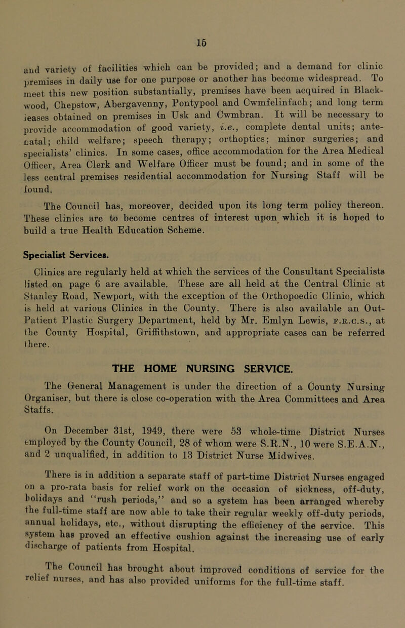 16 and variety of facilities which can be provided; and a demand for clinic premises in daily use for one purpose or another has become widespread. To meet this new position substantially, premises have been acquired in Black- wood, Chepstow, Abergavenny, Pontypool and Cwmfelinfach; and long term ieases obtained on premises in Usk and Cwmbran. It will be necessary to provide accommodation of good variety, i.e., complete dental units; ante- natal; child welfare; speech therapy; orthoptics; minor surgeries; and specialists’ clinics. In some cases, office accommodation for the Area Medical Officer, Area Clerk and Welfare Officer must be found; and in some of the less central premises residential accommodation for Nursing Staff will be found. The Council has, moreover, decided upon its long term policy thereon. These clinics are to become centres of interest upon^ which it is hoped to build a true Health Education Scheme. Specialist Services. Clinics are regularly held at which the services of the Consultant Specialists listed on page 6 are available. These are all held at the Central Clinic at Stanley Road, Newport, with the exception of the Orthopoedic Clinic, which is held at various Clinics in the County. There is also available an Out- Patient Plastic Surgery Department, held by Mr. Emlyn Lewis, f.r.c.s., at the County Hospital, Griffithstown, and appropriate cases can be referred there. THE HOME NURSING SERVICE, The General Management is under the direction of a County Nursing Organiser, but there is close co-operation with the Area Committees and Area Staffs. On December Slst, 1949, there were 53 whole-time District Nurses employed by the County Council, 28 of whom were S.R.N., 10 were S.E.A.N., and 2 unqualified, in addition to 13 District Nurse Midwives. There is in addition a separate staff of part-time District Nurses engaged on a pro-rata basis for relief work on the occasion of sickness, off-duty, bolidays and rush periods,” and so a system has been arranged whereby the full-time staff are now able to take their regular weekly off-duty periods, annual holidays, etc., without disrupting the efficiency of the service. This system has proved an effective cushion against the increasing use of early discharge of patients from Hospital. Ihe Council has brought about improved conditions of service for the relief nurses, and has also provided uniforms for the full-time staff.