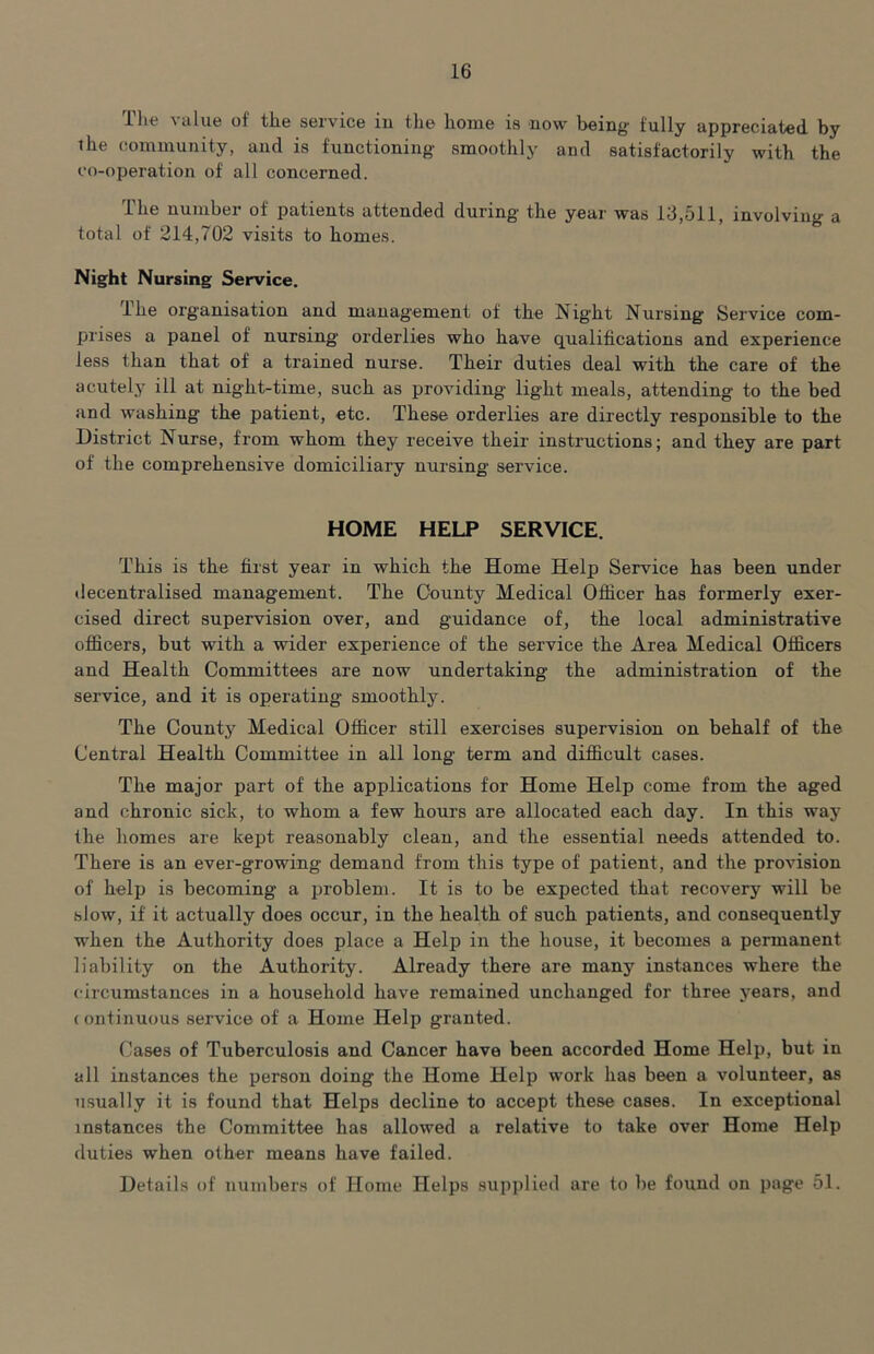 The value of the service iu the home is now being fully appreciated by the community, and is functioning smoothly and satisfactorily with the co-operation of all concerned. The number of patients attended during the year was 13,511, involving a total of 214,702 visits to homes. Night Nursing Service. The organisation and management of the Night Nursing Service com- prises a panel of nursing orderlies who have qualifications and experience less than that of a trained nurse. Their duties deal with the care of the acutely ill at night-time, such as providing light meals, attending to the bed and washing the patient, etc. These orderlies are directly responsible to the District Nurse, from whom they receive their instructions; and they are part of the comprehensive domiciliary nursing service. HOME HELP SERVICE. This is the first year in which the Home Help Service has been under decentralised management. The County Medical Officer has formerly exer- cised direct supervision over, and guidance of, the local administrative officers, but with a wider experience of the service the Area Medical Officers and Health Committees are now undertaking the administration of the service, and it is operating smoothly. The County Medical Officer still exercises supervision on behalf of the Central Health Committee in all long term and difficult cases. The major part of the applications for Home Help come from the aged and chronic sick, to whom a few hours are allocated each day. In this waj' the homes are kept reasonably clean, and the essential needs attended to. There is an ever-growing demand from this type of patient, and the provision of help is becoming a problem. It is to be expected that recovery will be slow, if it actually does occur, in the health of such patients, and consequently when the Authority does place a Help in the house, it becomes a permanent liability on the Authority. Already there are many instances where the circumstances in a household have remained unchanged for three years, and (ontinuous service of a Home Help granted. Cases of Tuberculosis and Cancer have been accorded Home Help, but in all instances the person doing the Home Help work has been a volunteer, as usually it is found that Helps decline to accept these cases. In exceptional instances the Committee has allowed a relative to take over Home Help duties when other means have failed. Details of numbers of Home Helps supplied are to be found on page 51.