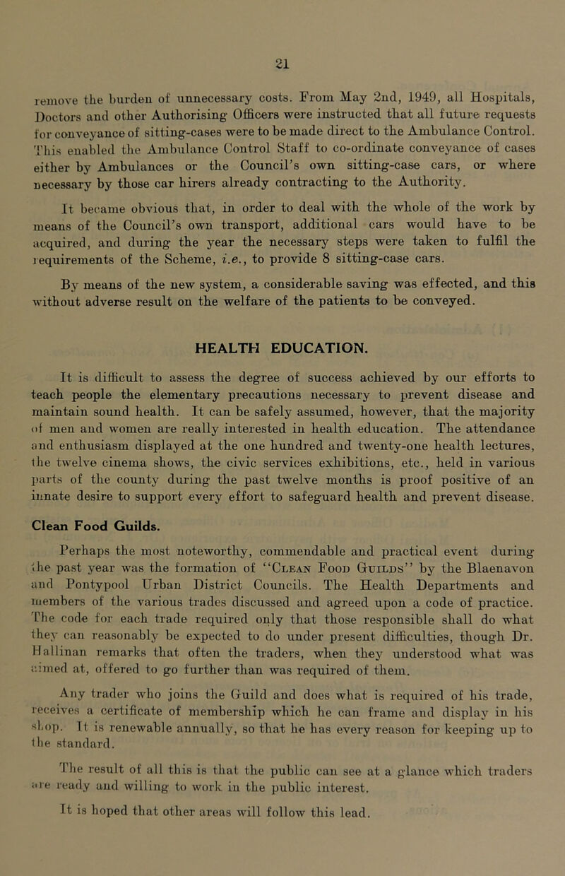 remove the burcleu of unnecessary costs. From May 2nd, 1949, all Hosiritals, Doctors and other Authorising Officers were instructed that all future requests for conveyance of sitting-cases were to be made direct to the Ambulance Control. This enabled the Ambulance Control Staff to co-ordinate conveyance of cases either by Ambulances or the Council’s own sitting-case cars, or where necessary by those car hirers already contracting to the Authority. It bec^ame obvious that, in order to deal with the whole of the work by means of the Council’s own transport, additional cars would have to be acquired, and during the year the necessary steps were taken to fulfil the requirements of the Scheme, i.e., to provide 8 sitting-case cars. By means of the new system, a considerable saving was effected, and this without adverse result on the welfare of the patients to be conveyed. HEALTH EDUCATION. It is difficult to assess the degree of success achieved by our efforts to teach people the elementary precautions necessary to prevent disease and maintain sound health. It can be safely assumed, however, that the majority of men and women are really interested in health education. The attendance and enthusiasm displayed at the one hundred and twenty-one health lectures, ihe twelve cinema shows, the civic services exhibitions, etc., held in various l)arts of the county during the past twelve months is proof positive of an innate desire to support every effort to safeguard health and prevent disease. Cleeun Food Guilds. Perhaps the most noteworthy, commendable and practical event during the past year was the formation of “Clean Food Gdilds” bj^ the Blaenavon and Pontypool Urban District Councils. The Health Departments and inembers of the various trades discussed and agreed upon a code of practice, 'fhe code for each trade required only that those responsible shall do what they can reasonably be expected to do under present difficulties, though Dr. Hallinan remarks that often the traders, when they understood what was r.’.med at, offered to go further than was required of them. Any trader who joins the Guild and does what is required of his trade, receives a certificate of membership which he can frame and display in his shop. It is renewable annually, so that he has every reason for keeping up to the standard. The result of all this is that the public can see at a glance which traders iiie ready and willing to work in the public interest. It is hoped that other areas will follow this lead.