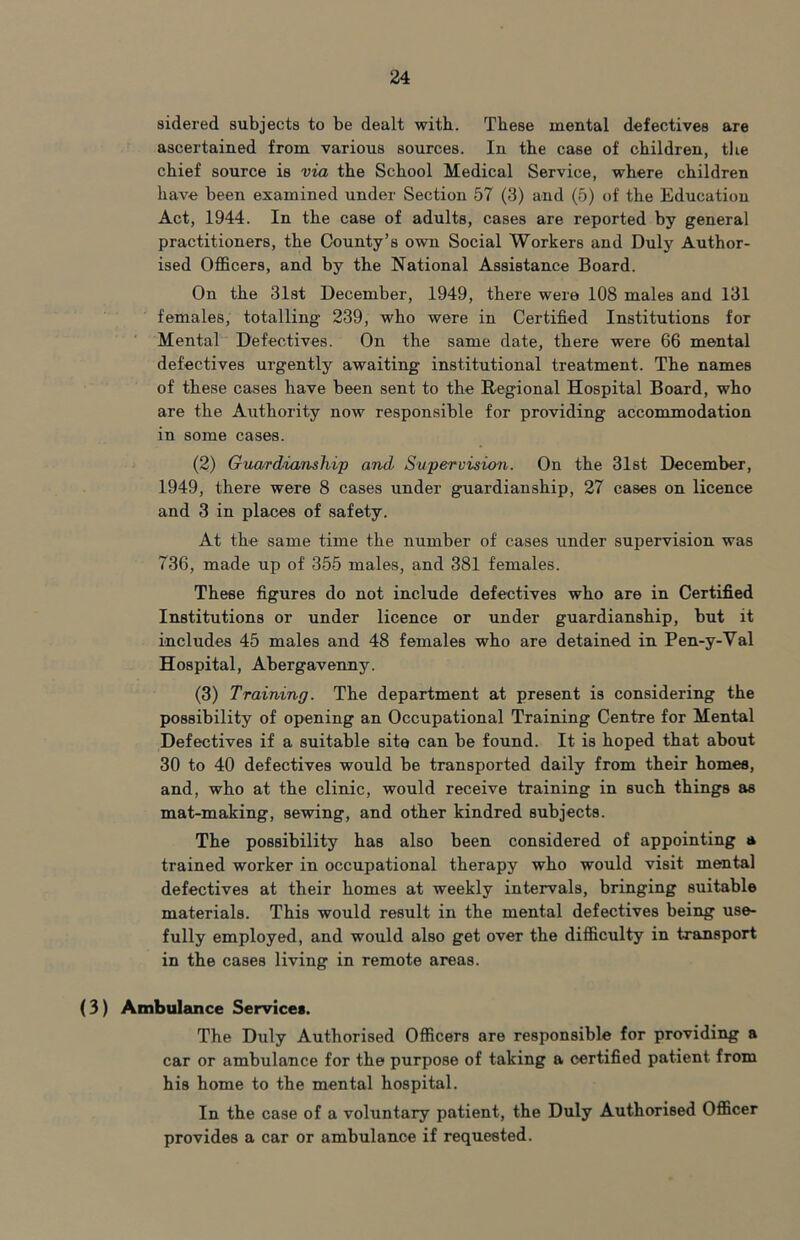 sidered subjects to be dealt with. These mental defectives are ascertained from various sources. In the case of children, tlie chief source is via the School Medical Service, where children have been examined under Section 57 (3) and (5) of the Education Act, 1944. In the case of adults, cases are reported by general practitioners, the County’s own Social Workers and Duly Author- ised Officers, and by the National Assistance Board. On the Slst December, 1949, there were 108 males and 131 females, totalling 239, who were in Certified Institutions for ‘ Mental Defectives. On the same date, there were 66 mental defectives urgently awaiting institutional treatment. The names of these cases have been sent to the Regional Hospital Board, who are the Authority now responsible for providing accommodation in some cases. (2) Gua/rddanship and Supervision. On the dlst December, 1949, there were 8 cases under guardianship, 27 cases on licence and 3 in places of safety. At the same time the number of cases under supervision was 736, made up of 355 males, and 381 females. These figures do not include defectives who are in Certified Institutions or under licence or under guardianship, but it includes 45 males and 48 females who are detained in Pen-y-Val Hospital, Abergavenn3^ (3) Training. The department at present is considering the possibility of opening an Occupational Training Centre for Mental Defectives if a suitable site can be found. It is hoped that about 30 to 40 defectives would be transported daily from their homes, and, who at the clinic, would receive training in such things as mat-making, sewing, and other kindred subjects. The possibility has also been considered of appointing a trained worker in occupational therapy who would visit mental defectives at their homes at weekly intervals, bringing suitable materials. This would result in the mental defectives being use- fully employed, and would also get over the difficulty in transport in the cases living in remote areas. (3) Ambulance Services. The Duly Authorised Officers are responsible for providing a car or ambulance for the purpose of taking a certified patient from his home to the mental hospital. In the case of a voluntary patient, the Duly Authorised Officer provides a car or ambulance if requested.