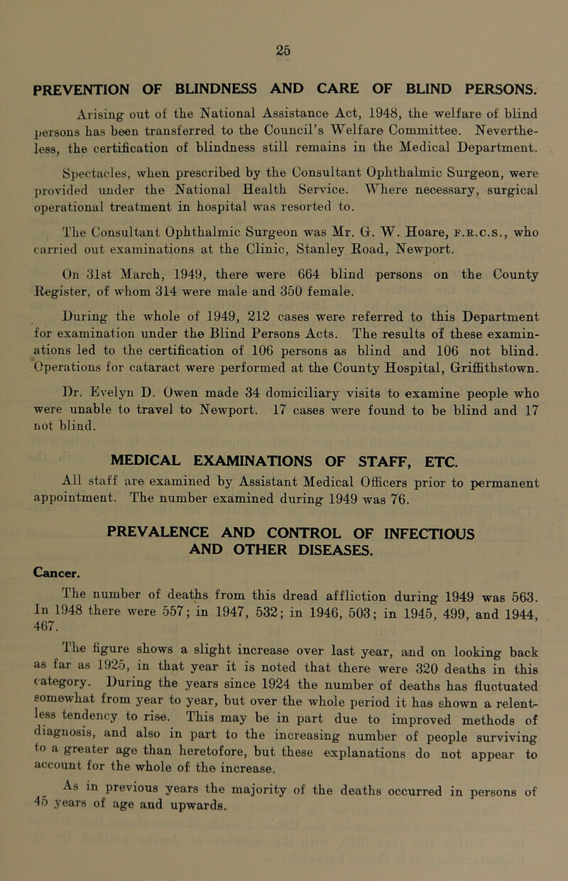 PREVENTION OF BLINDNESS AND CARE OF BLIND PERSONS. Arising out of tire National Assistance Act, 1948, th.e welfare of blind persons has been transferred to the Council’s Welfare Committee. Neverthe- less, the certification of blindness still remains in the Medical Department. Spectacles, when prescribed by the Consultant Ophthalmic Surgeon, were provided under the National Health Service. Where necessary, surgical operational treatment in hospital was resorted to. The Consultant Ophthalmic Surgeon was Mr. G. W. Hoare, f.r.c.s., who carried out examinations at the Clinic, Stanley Road, Newport. On 31st March, 1949, there were 664 blind persons on the County Register, of whom 314 were male and 350 female. During the whole of 1949, 212 cases were referred to this Department for examination under the Blind Persons Acts. The results oi these examin- ations led to the certification of 106 persons as blind and 106 not blind. Operations for cataract were performed at the County Hospital, Griffithstown. Dr. Evelyn D. Owen made 34 domiciliary visits to examine people who were unable to travel to Newport. 17 cases were found to be blind and 17 not blind. MEDICAL EXAMINATIONS OF STAFF, ETC. All staff are examined by Assistant Medical Officers prior to permanent appointment. The number examined during 1949 was 76. PREVALENCE AND CONTROL OF INFECTIOUS AND OTHER DISEASES. Cancer. The number of deaths from this dread affliction during 1949 was 563. In 1948 there were 557; in 1947, 532; in 1946, 503; in 1945, 499, and 1944, 467. Ihe figure shows a slight increase over last year, and on looking back as far as 1925, in that year it is noted that there were 320 deaths in this category. During the years since 1924 the number of deaths has fluctuated somewhat from year to year, but over the whole period it has shown a relent- less tendency to rise. This may be in part due to improved methods of diagnosis, and also in part to the increasing number of people surviving to a greater age than heretofore, but these explanations do not appear to account for the whole of the increase. As in previous years the majority of the deaths occurred in persons of 45 years of age and upwards.