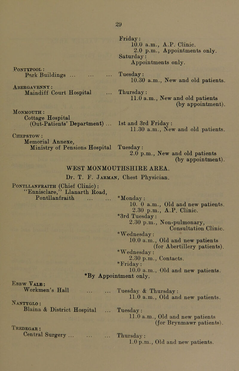 PONTYPOOL: P*\rk Buildings ... Abergavenny: Maindiff Court Hospital Monmouth ; Cottage Hospital (Out-Patients’ Department) ... Chepstow : Memorial Annexe, Ministry of Pensions Hospital Friday: 10.0 a.m., A.P. Clinic. 2.0 p.m., Appointments only. Saturday: Appointments only. Tuesday: 10.30 a.m., New and old patients. Thursday: 11.0 a.m.. New and old patients (by appointment). 1st and 3rd Friday : 11.30 a.m.. New and old patients. Tuesday: 2.0 p.m.. New and old patients (by appointment). WEST MONMOUTHSHIEE AEEA. Dr. T. F. Jarman, Chest Physician. PONTLLANFRAITH (Chief Clmic): “Ennisclare,” Llanarth Eoad, Pontllanfraith ... ... * Monday: 10. 0 a.m.. Old and new patients. 2.30 p.m., A.P. Clinic. *3rd Tuesday: 2.30 p.m., Non-pulmonary, Consultation Clinic. * Wednesday: 10.0 a.m.. Old and new patients (for Abertillery patients). * Wednesday: 2.30 p.m.. Contacts. * Friday: 10.0 a.m., Old and new patients. *By Appointment only. Ebbw Vale: Workmen’s Hall ... ... Tuesday & Thursday: 11.0 a.m.. Old and new patients. Nantyglo : Blaina & District Hospital ... Tuesday : 11.0 a.m., Old and new patients (for Brynmawr patients). Tredegar : Central Surgery Thursday : 1.0 p.m.. Old and new patients.