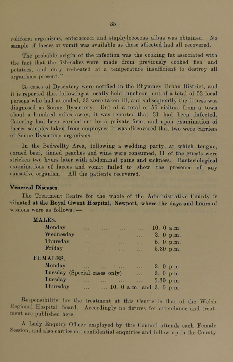 coliforiu organisms, enterococci and staphylococcus albus was obtained. No sample .•£ faeces or vomit was available as those affected had all recovered. The probable origin of the infection was the cooking fat associated with the fact that the fish-cakes were made from previously cooked fish and potatoes, and only re-heated at a temperature insufficient to destroy all organisms present.” 25 cases of Dysentery were notified in the Rhymney Urban District, and it is reported that following a locally held luncheon, out of a total of 53 local i)ersons who had attended, 22 were taken ill, and subsequently the illness was diagnosed as Sonne Dysentery. Out of a total of 56 visitors from a town about a hundred miles away, it was reported that 31 had been infected. Catering had been carried out by a private firm, and upon examination of faeces samples taken from employees it was discovered that two were carriers of Sonne Dysentery organisms. In the Bedwellty Area, following a wedding party, at which tongue, lorned beef, tinned peaches and wine were consumed, 11 of the guests were stricken two hours later with abdominal pains and sickness. Bacteriological examinations of faeces and vomit failed to show the presence of any causative organism. All the patients recovered. Venereal Diseases. The Treatment Centre for the whole of the Administrative County is “ituated at the Royal Gwent Hospital, Newport, where the days and hours of sessions were as follows : — MALES. Monday W ednesday Thursday Friday 10. 0 a.m. 2. 0 p.m. 5. 0 p.m. 5.30 p.m. FEMALES. Monday Tuesday (Special cases only) Tuesday Thursday ... ... 10. 0 2. 0 p.m. 2. 0 p.m. 5.30 p.m. a.m. and 2. 0 p.m. Responsibility for the treatment at this Centre is that of the Welsh Jtegional Hospital Board. Accordingly no figures for attendance and treat- ment are published here. A Lady Enquiry Officer employed by this Council attends each Female Session, and also carries out confidential enquiries and follow-up in the County