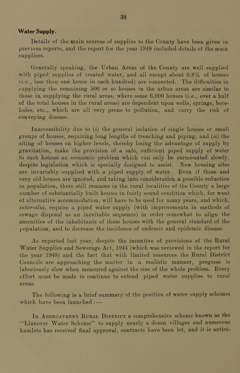 Water Supply. Details of the main sources of supplies to the County have been given in previous reports, and the report for the year 1948 included details of the main suppliers. (Generally speaking, the Urban Areas of the County are well supplied with piped supplies of treated Avater, and all except about 0.8% of houses < i.e., less than one house in each hundred) are connected. The difficulties in supplying the remaining 500 or so houses in the urban areas are similar to those in, supplying the rural areas, where some 6,000 houses (i.e., over a half of the total houses in the rural areas) are dependent upon wells, springs, bore- holes, etc., which are all very prone to pollution, and carry the risk of conveying disease. Inaccessibility due to (i) the general isolation of single houses or small groups of houses, requiring long lengths of trenching and piping, and (vi) the siting of houses on higher levels, thereby losing the advantage of supply by gravitation, make the provision of a safe, sufficient piped supply of water to such houses an economic problem which can only be sui’mounted slowly, despite legislation which is specially designed to assist. New housing sites are invariably supplied with a piped supply of water. Even if these and very old houses are ignored, and taking into consideration a possible reduction in population, there still remains in the rural localities of the Countj^ a large number of substantially built houses in fairly sound condition which, for want of alternative accommodation, will have to be used for many years, and which, inter-alia, require a piped water supply (with improvements in methods of sewage disposal as an inevitable sequence) in order somewhat to align the amenities of the inhabitants of these houses with the general standard of the population, and to decrease the incidence of endemic and epidemic disease. As reported last year, despite the incentive of provisions of the Rural Water Supplies and Sewerage Act, 1944 (which was reviewed in the report for the year 1948) and the fact that with limited resources the Rural District Councils are approaching the matter in a realistic manner, progress is laboriously slow when measured against the size of the whole problem. Every effort must be made to continue to extend piped water supplies to rural areas. The following is a brief summary of the position of wafer supply schemes which have been launched: — In Abergavenny Rural District a comprehensive scheme known as the “Llanover Water Scheme” to supply nearly a dozen villages and numerous hamlets has received final approval, contracts have been let, and it is antici-