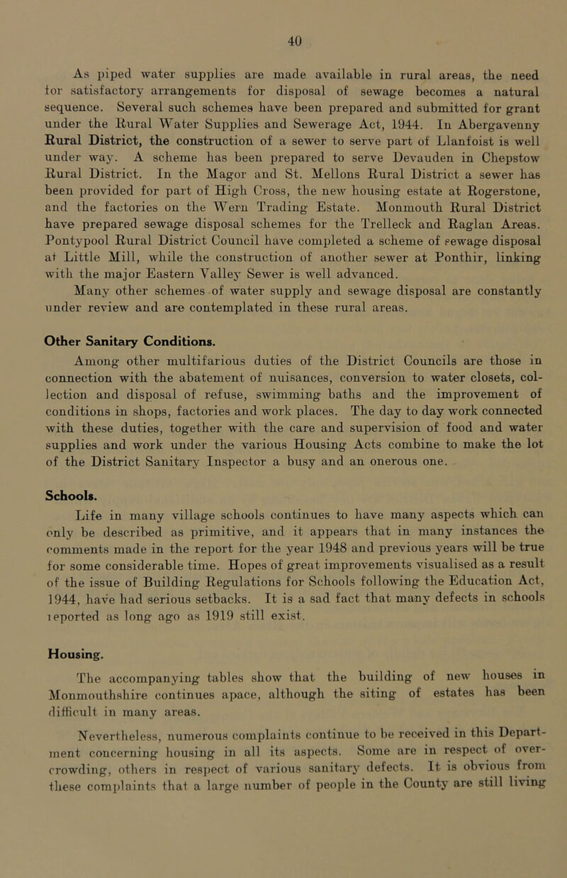 As piped water supplies are made available in rural areas, the need tor satisfactory arrangements for disposal of sewage becomes a natural sequence. Several such schemes have been prepared and submitted for grant under the Rural Water Supplies and Sewerage Act, 1044. In Abergavenny Rural District, the construction of a sewer to serve part of Llanfoist is well under way. A scheme has been prepared to serve Devauden in Chepstow Rural District. In the Magor and St. Mellons Rural District a sewer has been provided for part of High Cross, the new housing estate at Rogerstone, and the factories on the Wern Trading Estate. Monmouth Rural District have prepared sewage disposal schemes for the Trelleck and Raglan Areas. Pontj'pool Rural District Council have completed a scheme of sewage disposal at Little Mill, while the construction of another sewer at Ponthir, linking with the major Eastern Vallejo Sewer is well advanced. Many other schemes of water supply and sewage disposal are constantly under review and are contemplated in these rural areas. Other Sanitary Conditions. Among other multifarious duties of the District Councils are those in connection with the abatement of nuisances, conversion to water closets, col- lection and disposal of refuse, swimming baths and the improvement of conditions in shops, factories and work places. The day to day work connected with these duties, together with the care and supervision of food and water supplies and work under the various Housing Acts combine to make the lot of the District Sanitary Inspector a busy and an onerous one. Schools. Life in many village schools continues to have many aspects which can only be described as primitive, and it appears that in many instances the comments made in the report for the year 1948 and previous years will be true for some considerable time. Hopes of great improvements visualised as a result of the issue of Building Regulations for Schools following the Education Act, 1944, have had serious setbacks. It is a sad fact that many defects in schools leported as long ago as 1919 .still exist. Housing. The accompanying tables show that the building of new houses in Monmouthshire continues apace, although the siting of estates has been difficult in many areas. Nevertheless, numerous complaints continue to be received in this Depart- ment concerning housing in all its aspects. Some are in respect of over- crowding, others in respect of various sanitary defects. It is obvious from these complaints that a large number of people in the County are still living