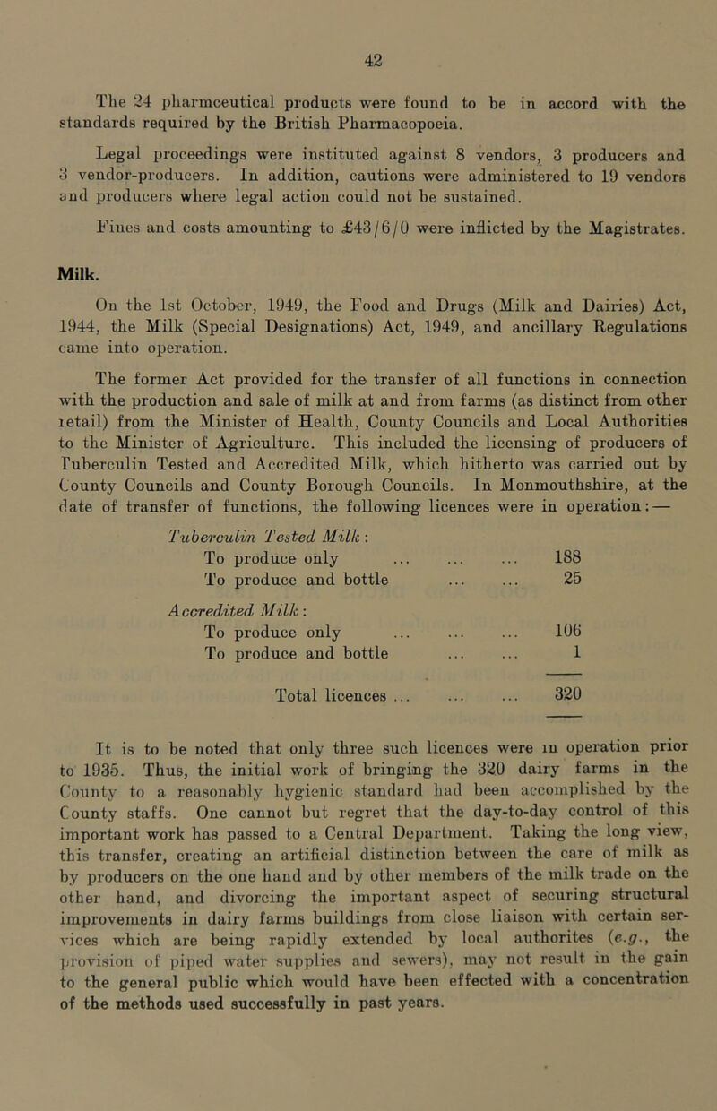 The 24 pharmoeutical products were found to be in accord with the standards required by the British Pharmacopoeia. Legal proceedings were instituted against 8 vendors, 3 producers and 3 vendor-producers. In addition, cautions were administered to 19 vendors and producers where legal action could not be sustained. Fines and costs amounting to £43/6/0 were inflicted by the Magistrates. Milk. On the 1st October, 1949, the Food and Drugs (Milk and Dairies) Act, 1944, the Milk (Special Designations) Act, 1949, and ancillary Regulations came into operation. The former Act provided for the transfer of all functions in connection with the production and sale of milk at and from farms (as distinct from other letail) from the Minister of Health, County Councils and Local Authorities to the Minister of Agriculture. This included the licensing of producers of Tuberculin Tested and Accredited Milk, which hitherto was carried out by County Councils and County Borough Councils. In Monmouthshire, at the date of transfer of functions, the following licences were in operation: — Tuberculin Tested Milk : To produce only ... ... ... 188 To produce and bottle ... ... 25 Accredited Milk : To produce only ... ... ... 106 To produce and bottle ... ... 1 Total licences ... ... ... 320 It is to be noted that only three such licences were in operation prior to 1935. Thus, the initial work of bringing the 320 dairy farms in the County to a reasonably hygienic standard had been accomplished by the County staffs. One cannot but regret that the day-to-day control of this important work has passed to a Central Department. Taking the long view, this transfer, creating an artificial distinction between the care of milk as by producers on the one hand and by other members of the milk trade on the other hand, and divorcing the important aspect of securing structural improvements in dairy farms buildings from close liaison with certain ser- A'ices which are being rapidly extended by local authorites {e.g., the juovision of piped water sujiplies and sewers), may not result in the gain to the general public which would have been effected with a concentration of the methods used successfully in past years.