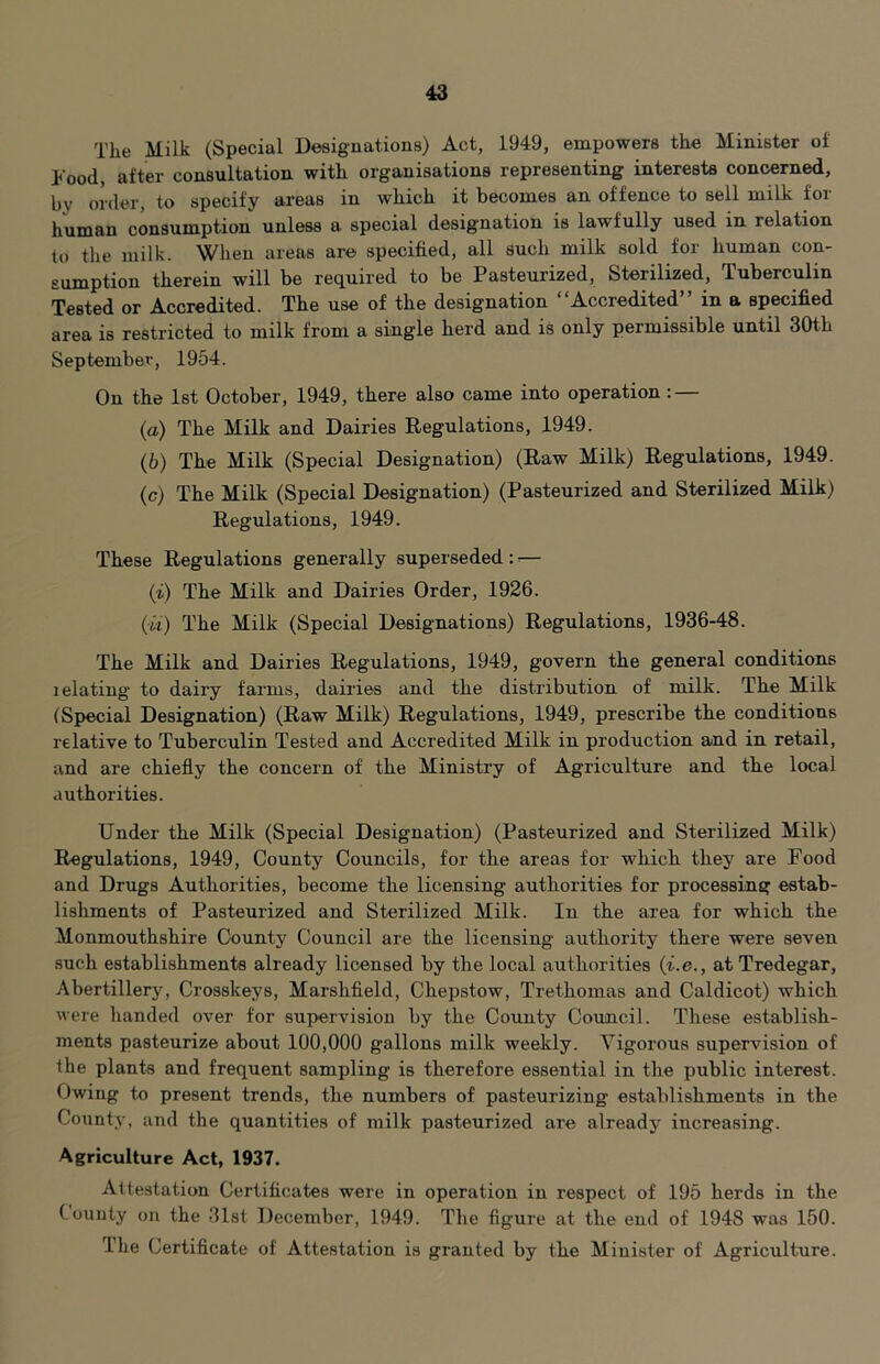 The Milk (Special Designations) Act, 1949, empowers the Minister of hood, after consultation with organisations representing interests concerned, by order, to specify areas in which it becomes an offence to sell milk for human consumption unless a special designation is lawfully used in relation to the milk. When areas are specified, all such milk sold for human con- sumption therein will be required to be Pasteurized, Sterilized, Tuberculin Tested or Accredited. The use of the designation “Accredited” in a specified area is restricted to milk from a single herd and is only permissible until 30th September, 1954. On the 1st October, 1949, there also came into operation: — (а) The Milk and Dairies Regulations, 1949. (б) The Milk (Special Designation) (Raw Milk) Regulations, 1949. (c) The Milk (Special Designation) (Pasteurized and Sterilized Milk) Regulations, 1949. These Regulations generally superseded : ^— (i) The Milk and Dairies Order, 1926. (w) The Milk (Special Designations) Regulations, 1936-48. The Milk and Dairies Regulations, 1949, govern the general conditions I elating to dairy farms, dairies and the distribution of milk. The Milk (Special Designation) (Raw Milk) Regulations, 1949, prescribe the conditions relative to Tuberculin Tested and Accredited Milk in production and in retail, and are chiefly the concern of the Ministry of Agriculture and the local authorities. Under the Milk (Special Designation) (Pasteurized and Sterilized Milk) Regulations, 1949, County Councils, for the areas for which they are Food and Drugs Authorities, become the licensing authorities for processing estab- lishments of Pasteurized and Sterilized Milk. In the area for which the Monmouthshire County Council are the licensing authority there were seven such establishments already licensed by the local authorities (i.e., at Tredegar, Abertillery, Crosskeys, Marshfield, Chepstow, Trethoinas and Caldicot) which were handed over for supervision by the County Council. These establish- ments pasteurize about 100,000 gallons milk weekly. Vigorous supervision of the plants and frequent sampling is therefore essential in the public interest. Owing to present trends, the numbers of pasteurizing establishments in the County, and the quantities of milk pasteurized are already increasing. Agriculture Act, 1937. Attestation Certificates were in operation in respect of 195 herds in the County on the 31st December, 1949. The figure at the end of 1948 was 150. The Certificate of Attestation is granted by the Minister of Agriculture.