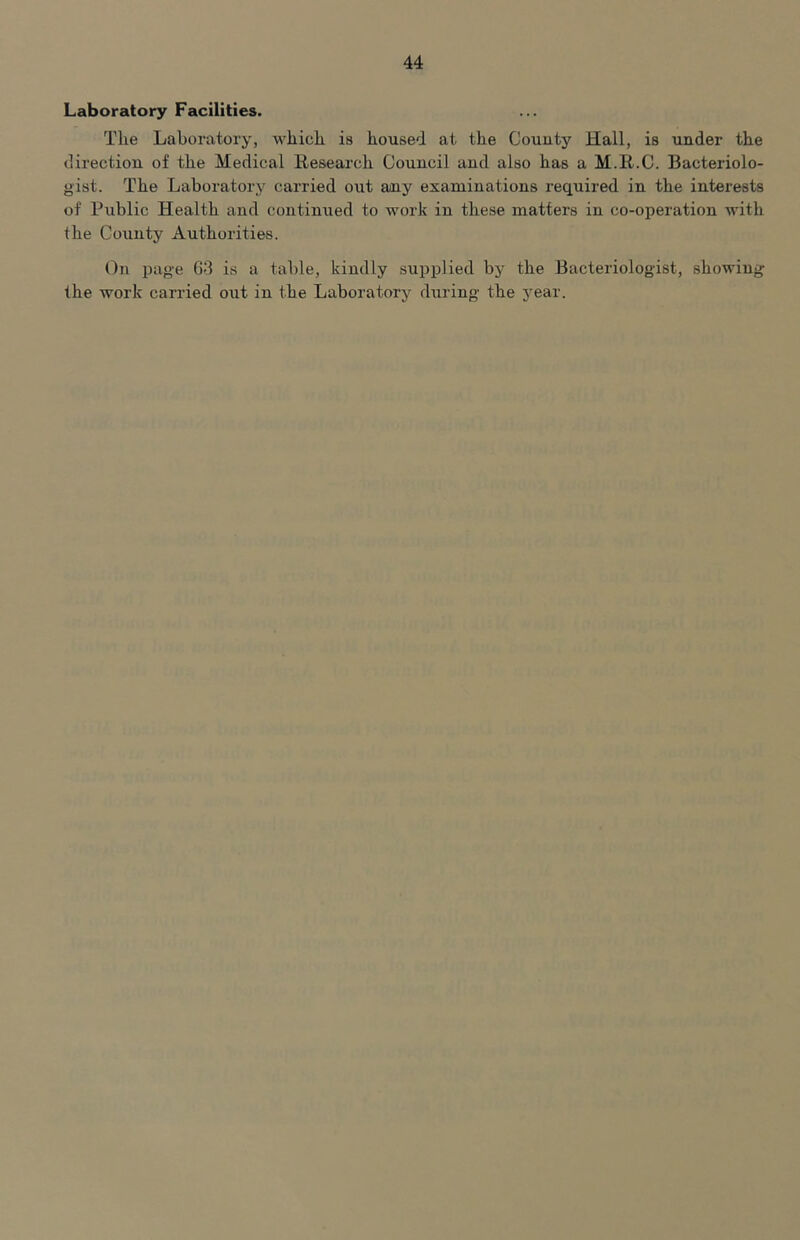 Laboratory Facilities. The Laboratory, which is housed at the County Hall, is under the direction of the Medical Research Council and also has a M.R.C. Bacteriolo- gist. The Laboratory carried out any examinations required in the interests of Public Health and continued to work in these matters in co-operation with the County Authorities. On page G3 is a table, kindly supplied by the Bacteriologist, showing the work carried out in the Laboratory during the j^ear.