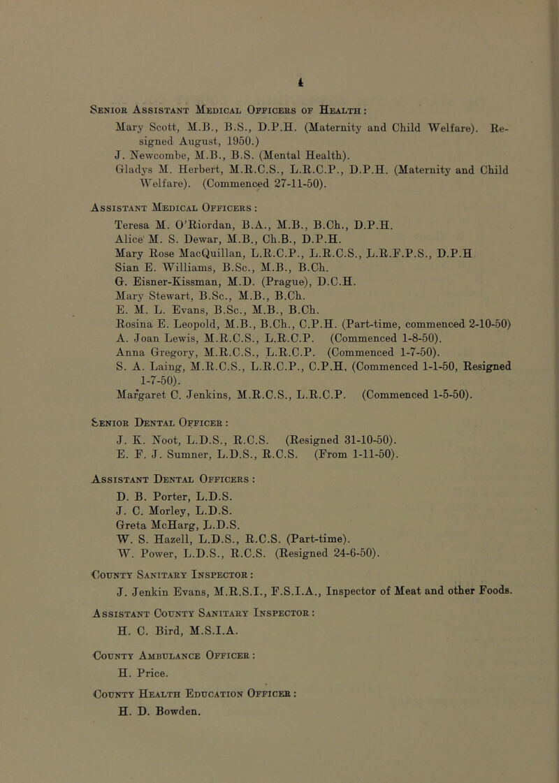 Senior Assistant Medical Officers of Health : Mary Scott, M.B., B.S., D.P.H. (Maternity and Child Welfare). Re- signed August, 1950.) J. Newcombe, M.B., B.S. (Mental Health). Gladys M. Herbert, M.R.C.S., L.R.C.P., D.P.H. (Maternity and Child Welfare). (Commenoed 27-11-50). Assistant Medical Officers : Teresa M. O’Riordan, B.A., M.B., B.Ch., D.P.H. Alice' M. S. Dewar, M.B., Ch.B., D.P.H. Mary Rose MacQuillan, L.R.C.P., L.R.C.S., L.R.F.P.S., D.P.H Sian E. Williams, B.Sc., M.B., B.Ch. G. Eisner-Kissman, M.D. (Prague), D.C.H. Mary Stewart, B.Sc., M.B., B.Ch. E. M. L. Evans, B.Sc., M.B., B.Ch. Rosina E. Leopold, M.B., B.Ch., C.P.H. (Part-time, commenced 2-10-50) A. Joan Lewis, M.R.C.S., L.R.C.P. (Commenced 1-8-50). Anna Gregory, M.R.C.S., L.R.C.P. (Commenced 1-7-50). S. A. Laing, M.R.C.S., L.R.C.P., C.P.H, (Commenced 1-1-50, Resigned 1-7-50). Margaret C. Jenkins, M.R.C.S., L.R.C.P. (Commenced 1-5-50). Senior Dental Officer : J. K. Noot, L.D.S., R.C.S. (Resigned 31-10-50). E. E. J. Sumner, L.D.S., R.C.S. (From 1-11-50). Assistant Dental Officers : D. B. Porter, L.D.S. J. C. Morley, L.D.S. Greta McHarg, L.D.S. W. S. Hazell, L.D.S., R.C.S. (Part-time). W. Power, L.D.S., R.C.S. (Resigned 24-6-50). Gotjnty Sanitary Inspector : J. Jenkin Evans, M.R.S.I., F.S.I.A., Inspector of Meat and other Foods. Assistant County Sanitary Inspector: H. C. Bird, M.S.I.A. County Ambulance Officer : H. Price. County Health Education Officer : H. D. Bowden.