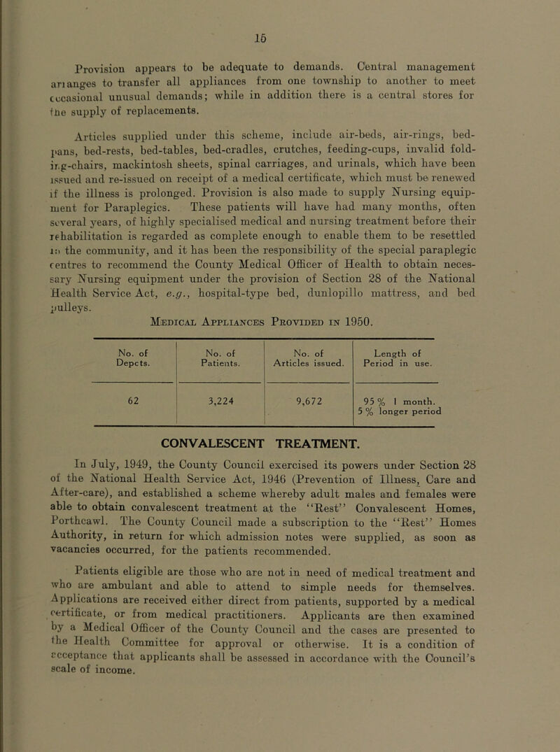16 Provision appears to be adequate to demands. Central management ananges to transfer all appliances from one township to another to meet cccasional unusual demands; while in addition there is a central stores for tne supply of replacements. Articles supplied under this scheme, include air-beds, air-rings, bed- pans, bed-rests, bed-tables, bed-cradles, crutches, feeding-cups, invalid fold- ing-chairs, mackintosh sheets, spinal carriages, and urinals, which have been issued and re-issued on receipt of a medical certificate, which must be renewed if the illness is prolonged. Provision is also made to supply Nursing equip- ment for Paraplegics. These patients will have had many months, often several years, of highly specialised medical and nursing treatment before their rehabilitation is regarded as complete enough to enable them to be resettled i:i the community, and it has been the responsibility of the special paraplegic centres to recommend the County Medical Oflicer of Health to obtain neces- sary Nursing equipment under the provision of Section 28 of the National Health Service Act, e.g., hospital-type bed, dunlopillo mattress, and bed pulleys. Medicai. Appliances Provided in 1950. No. of No. of No. of Length of Depots. Patients. Articles issued. Period in use. 62 3,224 9,672 95 % I month. 5 % longer period CONVALESCENT TREATMENT. In July, 1949, the County Council exercised its powers under Section 28 of the National Health Service Act, 1946 (Prevention of Illness, Care and After-care), and established a scheme whereby adult males and females were able to obtain convalescent treatment at the “Rest” Convalescent Homes, Porthcawl. The County Council made a subscription to the “Rest” Homes Authority, in return for which admission notes were supplied, as soon as vacancies occurred, for the patients recommended. Patients eligible are those who are not in need of medical treatment and who are ambulant and able to attend to simple needs for themselves. Applications are received either direct from patients, supported by a medical certificate, or from medical practitioners. Applicants are then examined by a Medical Officer of the County Council and the cases are presented to the Health Committee for approval or otherwise. It is a condition of ccceptance that applicants shall be assessed in accordance with the Council’s scale of income.