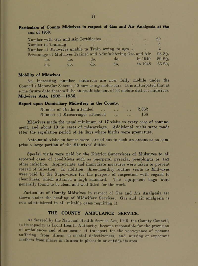 Particulars of County Midwives in respect of Gas and Air Analgeua at the end of 1950. Number with Gae and Air Certificates Number in Training Number of Midwives unable to Train owing to age Percentage of Midwives Trained and Administering Gas and Air do. do. do,. do. in 1949 do. do. do. do. in 1948 Mobility of Midwives. An increasing number midwives are now fully mobile under the Council’s Motor-Car Scheme, 13 now using motor-cars. It is anticipated that at some future date there will be an establishment of 33 mobile district midwives. Midwives Acts, 1902—1936. Report upon Domiciliary Midwifery in the County. Number of Births attended ... ... ... 2,362 Number of Miscarriages attended ... ... 166 Midwives made the usual minimum of 17 visits to every case of confine- ment, and about 10 in cases of miscarriage. Additional visits were made after the regulation period of 14 days where births were premature. Ante-natal visits to homes were carried out to such an extent as to com- prise a large portion of the Midwives’ duties. Special visits were paid by the District Supervisors of Midwives to all reported cases of conditions such as puerperal pyrexia, pemphigus or any other infection. Appropriate and immediate measures were taken to prevent spread of infection. In addition, three-monthly routine visits to Midwives were paid by the Supervisors for the purpose of inspection with regard to cleanliness, which attained a high standard. The equipment bags were generally found to be clean and well fitted for the work. Particulars of County Midwives in respect of Gas and Air Analgesia are shown under the heading of Midwifery Services. Gas and air analgesia is row administered in all suitable cases requiring it. THE COUNTY AMBULANCE SERVICE. As decreed by the National Health Service Act, 1946, the County Council, i:> its capacity as Local Health Authority, became responsible for the provision of ambulances and other means of transport for the vonveyance of persons suffering from illness or mental defectiveness, and nursing or expectant mothers from places in its area to places in or outside its area. 69 3 2 93.2% 89.8% 66.2%