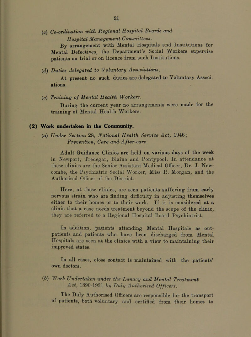(c) Co-ordination with Regional Hospital Boards and Hospital Management Committees. By arrangement with Mental Hospitals end Institutions for Mental Defectives, the Department’s Social Workers supervise patients on trial or on licence from such Institutions. (d) Duties delegated to Voluntary Associations. At present no such duties are delegated to Voluntary Associ- ations. (e) Training of Mental Health Workers. During the current year no arrangements were made for the training of Mental Health Workers. (2) Work undertaken in the Community. (а) Under Section 28, National Health Service Act, 1946; Prevention, Care and After-care. Adult Guidance Clinics are held on various days of the week in Newport, Tredegar, Blaina and Pontypool. In attendance at these clinics are the Senior Assistant Medical Officer, Dr. J. New- combe, the Psychiatric Social Worker, Miss R. Morgan, and the Authorised Officer of the District. Here, at these clinics, are seen patients suffering from early nervous strain who are finding difficulty in adjusting themselves either to their homes or to their work. If it is considered at a clinic that a case needs treatment beyond the scope of the clinic, they are referred to a Regional Hospital Board Psychiatrist. In addition, patients attending Mental Hospitals as out- patients and patients who have been discharged from Mental Hospitals are seen at the clinics with a view to maintaining their improved states. In all cases, close contact is maintained with the patients’ own doctors. (б) Work Undertaken under the Lunacy and Mental Treatment Act, 1890-1931 hy Duly Authorised Officers. The Duly Authorised Officers are responsible for the transport of patients, both voluntary and certified from their homes to