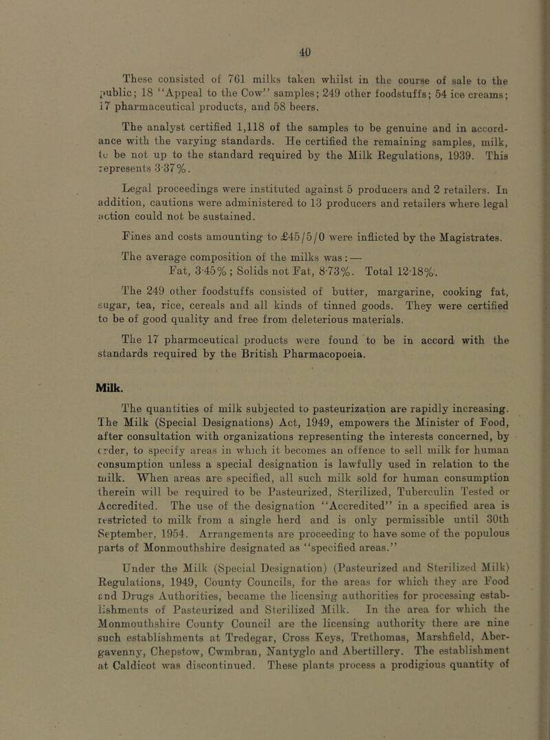 These consisted of 761 milks taken whilst in the course of sale to the i>ublic; IS “Appeal to the Cow” samples; 249 other foodstuffs; 54 icecreams; 17 pharmaceutical products, and 58 beers. The analyst certified 1,118 of the samples to be genuine and in accord- ance with the varying standards. He certified the remaining samples, milk, to be not up to the standard required by the Milk Regulations, 1939. This represents 3-37%. Legal proceedings were instituted against 5 producers and 2 retailers. In addition, cautions were administered to 13 producers and retailers where legal action could not be sustained. Fines and costs amounting to ^45/5/0 were inflicted by the Magistrates. The average composition of the milks was ; — Fat, 3-45% ; Solids not Fat, 8-73%. Total 12T8%:. The 249 other foodstuffs consisted of butter, margarine, cooking fat, sugar, tea, rice, cereals and all kinds of tinned goods. They were certified to be of good quality and free from deleterious materials. The 17 pharmceutical products w'ere found to be in accord with the standards required by the British Pharmacopoeia. Milk. The quantities of milk subjected to pasteurization are rapidly increasing. The Milk (Special Designations) Act, 1949, empowers the Minister of Food, after consultation with organizations representing the interests concerned, by crder, to specify areas in which it becomes an offence to sell milk for human consumption unless a special designation is lawfully used in relation to the milk. When areas are specified, all such milk sold for human consumption therein will be required to be Pasteurized, Sterilized, Tuberculin Tested or Accredited. The use of the designation “Accredited” in a specified area is restricted to milk from a single herd and is only permissible until 30th September, 1954. Arrangements are proceeding to have some of the populous parts of Monmouthshire designated as “specified areas.” Under the Milk (Special Designation) (Pasteurized and Sterilized Milk) Regulations, 1949, County Councils, for the areas for which they are Food End Drugs Authorities, became the licensing authorities for processing estab- lishments of Pasteurized and Sterilized Milk. In the area for which the Monmouthshire County Council are the licensing authority there are nine such establishments at Tredegar, Cross Keys, Trethomas, Marshfield, Aber- gavenny, Chepstow, Cwmbran, Nantyglo and Abertillery. The establishment at Caldicot was discontinued. These plants process a prodigious quantity of