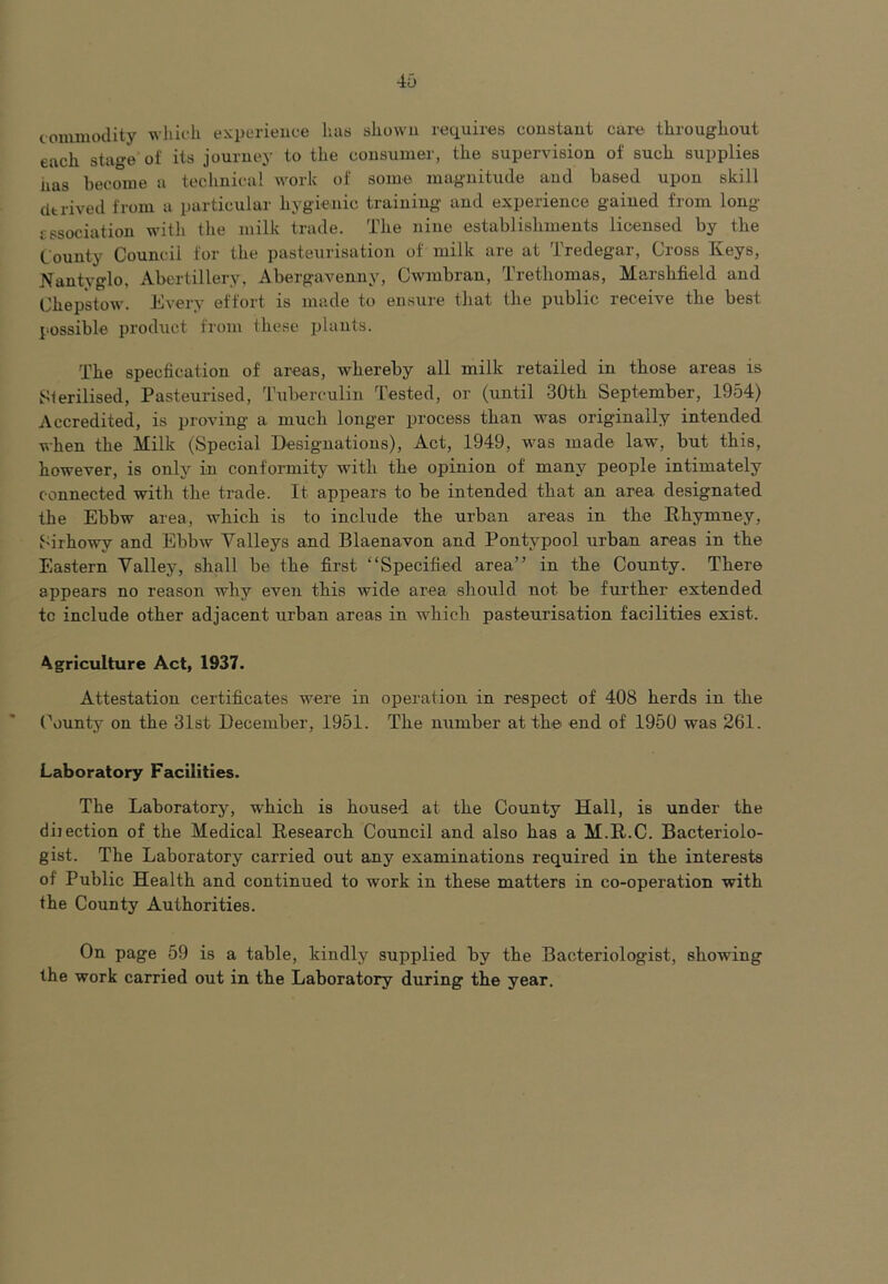 46 commodity which experience has shown requires constant care throughout each stage of its journey to the consumer, the supervision of such supplies has become a technical work of some magnitude and based upon skill derived from a particular hygienic training and experience gained from long tssociation with the milk trade. The nine establishments licensed by the County Council for the pasteurisation of milk are at Tredegar, Cross Keys, Nantvglo. Abertillery, Abergavenny, Cwmbran, Trethomas, Marshfield and Chepstow. Every effort is made to ensure that the public leceive the best possible product from these plants. The speefication of areas, whereby all milk retailed in those areas is Sterilised, Pasteurised, Tuberculin Tested, or (until -30th September, 1954) Accredited, is proving a much longer process than was originally intended when the Milk (Special Designations), Act, 1949, was made law, but this, however, is only in conformity with the opinion of many people intimately connected with the trade. It appears to be intended that an area designated the Ebbw area, which is to include the urban areas in the Rhymney, Sirhowy and Ebbw Valleys and Blaenavon and Pontvpool urban areas in the Eastern Valley, shall be the first “Specified area” in the County. There appears no reason why even this wide area should not he further extended tc include other adjacent urban areas in which pasteurisation facilities exist. Agriculture Act, 1937. Attestation certificates were in operation in respect of 408 herds in the County on the 31st December, 1951. The number at the end of 1950 was 261. Laboratory Facilities. The Laboratory, which is housed at the County Hall, is under the dbection of the Medical Research Council and also has a M.R.C. Bacteriolo- gist. The Laboratory carried out any examinations required in the interests of Public Health and continued to work in these matters in co-operation with the County Authorities. On page 59 is a table, kindly supplied hv the Bacteriologist, showing the work carried out in the Laboratory during the year.