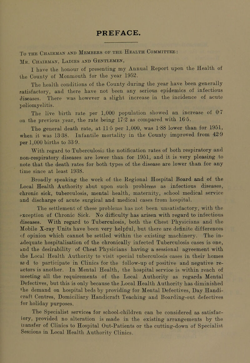 PREFACE. To the Chairman and Members of the Health Committee : Mr. Chairman, Ladies and Gentlemen, I have the honour of presenting my Annual Report upon the Health of the County of Monmouth for the year 1952. The health conditions of the County during the year have been generally [satisfactory, and there have not been any serious epidemics of infectious diseases. There was however a slight increase in the incidence of acute poliomyelitis. The live birth rate per 1,000 population showed an increase of 07 on the previous year, the rate being 17 2 as compared with 16 5. The general death rate, at 11-5 per 1,000, was 188 lower than for 1951, when it was 13 38. Infantile mortality in the County improved from 42 9 per 1,000 births to 33 9. With regard to Tuberculosis the notification rates of both respiratory and non-respiratory diseases are lower than for 1951, and it is very pleasing to note that the death rates for both types of the disease are lower than for any time since at least 1938. Broadly speaking the work of the Regional Hospital Board and of the Local Health Authority abut upon such problems as infectious diseases, chronic sick, tuberculosis, mental health, maternity, school medical service and discharge of acute surgical and medical cases from hospital. The settlement of these problems has not been unsatisfactory, witb the exception of Chronic Sick. No difficulty has arisen with regard to infectious diseases. With regard to Tuberculosis, both the Chest Physicians and the Mobile X-ray Units have been very helpful, but there are definite differences of opinion which cannot be settled within the existing machinery. The in- adequate hospitalisation of the chronically infected Tuberculosis cases is one, and the desirability of Chest Physicians having a sessional agreement with the Local Health Authority to visit special tuberculosis cases in their homes ai d to participate in Clinics for the follow-up of positive and negative re- actors is another. In Mental Health, the hospital service is within reach of meeting all the requirements of the Local Authority as regards Mental Defectives, but this is only because the Local Health Authority has diminished the demand on hospital beds by providing for Mental Defectives, Day Handi- craft Centres, Domiciliary Handicraft Teaching and Boarding-out defectives for holiday purposes. The Specialist services for school-children can be considered as satisfac- tory , provided no alteration is made in the existing arrangements by the tiansfer of Clinics to Hospital Out-Patients or the cutting-down of Specialist Sessions in Local Health Authority Clinics.