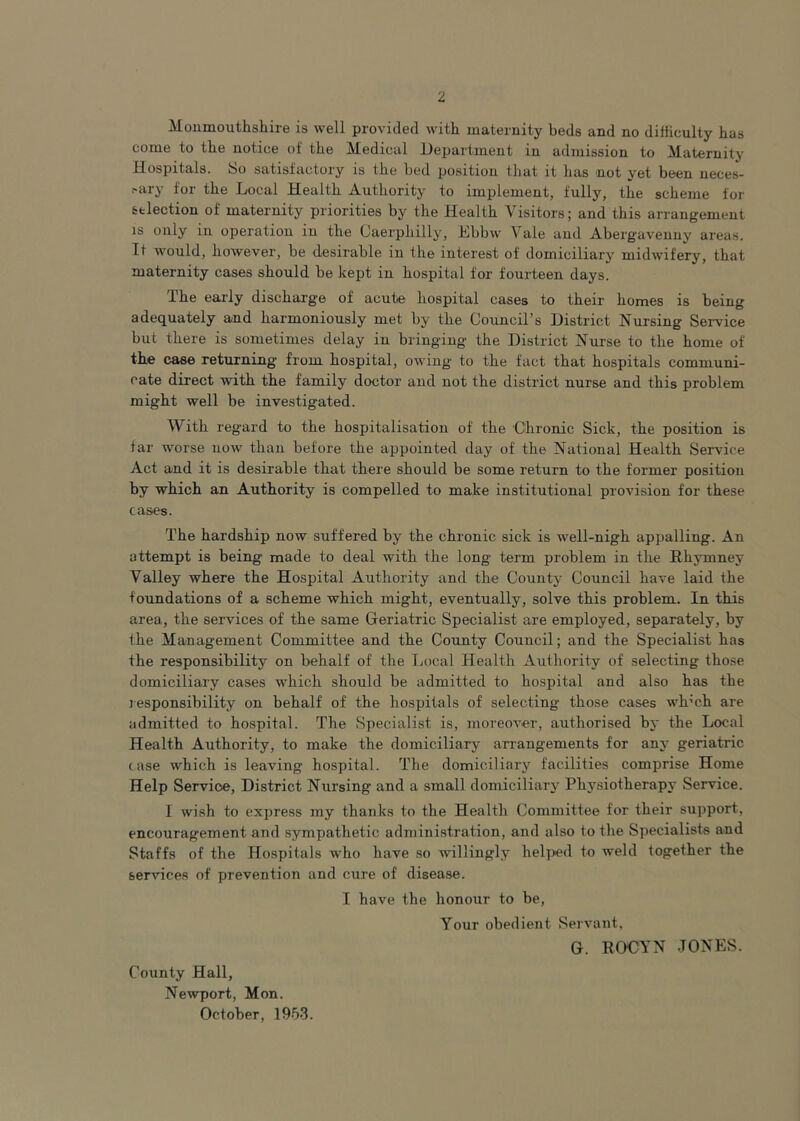 Monmouthshire is well provided with maternity beds and no difficulty has come to the notice of the Medical Department in admission to Maternity Hospitals. So satisfactory is the bed position that it has not yet been neces- sary for the Local Health Authority to implement, fully, the scheme for selection of maternity priorities by the Health Visitors; and this arrangement is only in operation in the Caerphilly, Ebbw Vale and Abergavenny areas. It would, however, be desirable in the interest of domiciliary midwifery, that maternity cases should be kept in hospital for fourteen days. The early discharge of acute hospital cases to their homes is being adequately and harmoniously met by the Council’s District Nursing' Service but there is sometimes delay in bringing the District Nurse to the home of the case returning from hospital, owing to the fact that hospitals communi- cate direct with the family doctor and not the district nurse and this problem might well be investigated. With regard to the hospitalisation of the Chronic Sick, the position is far worse now than before the appointed day of the National Health Service Act and it is desirable that there should be some return to the former position by which an Authority is compelled to make institutional provision for these cases. The hardship now suffered by the chronic sick is well-nigh appalling. An attempt is being made to deal with the long term problem in the Rkymney Valley where the Hospital Authority and the County Council have laid the foundations of a scheme which might, eventually, solve this problem. In this area, the services of the same Geriatric Specialist are employed, separately, by the Management Committee and the County Council; and the Specialist has the responsibility on behalf of the Local Health Authority of selecting those domiciliary cases which should be admitted to hospital and also has the responsibility on behalf of the hospitals of selecting those cases wh’ch are admitted to hospital. The Specialist is, moreover, authorised by the Local Health Authority, to make the domiciliary arrangements for any geriatric case which is leaving hospital. The domiciliary facilities comprise Home Help Service, District Nursing and a small domiciliary Physiotherapy Service. I wish to express my thanks to the Health Committee for their support, encouragement and sympathetic administration, and also to the Specialists and Staffs of the Hospitals who have so willingly helped to weld together the services of prevention and cure of disease. I have the honour to be, Your obedient Servant, G. ROCYN JONES. County Hall, Newport, Mon. October, 1953.