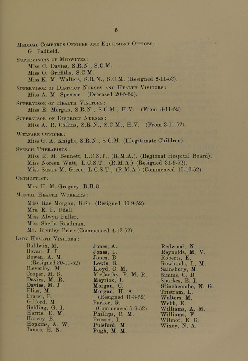 6 Medical Comforts Officer and Equipment Officer: G. Padfield. Supervisors of Midwives: Miss C. Davies, S.R.N., S.C.M. Miss 0. Griffiths, S.C.M. Miss K. M. Walters, S.R.N., S.C.M. (Resigned 8-11-52). Supervisor of District Nurses and Health Visitors: Miss A. M. Spencer. (Deceased 20-5-52). Supervisor of Health Visitors: Miss E. Morgan, S.R.N., S.C.M., H.V. (From 3-11-52). Supervisor of District Nurses : Miss A. R. Collins, S.R.N., S.C.M., H.V. (From 3-11-52). Welfare Officer: Miss G. A. Knight, S.R.N., S.C.M. (Illegitimate Children). Speech Therapists : Miss R. M. Bennett, L.C.S.T., (R.M.A.). (Regional Hospital Board). Miss Noreen Watt, L.C.S.T., (R.M.A.) (Resigned 31-9-52). Miss Susan M. Green, L.C.S.T., (R.M.A.) (Commenced 15-10-52). Orthoptist : Mrs. H. M. Gregory, D.B.O. Mental Health Workers : Miss Rae Morgan, B.Sc. (Resigned 30-9-52). Mrs. E. F. Udell. Miss Alwyn Fuller. Miss Sheila Readman. Mr. Brynley Price (Commenced 4-12-52). Lady Health Visitors : Baldwin, M. Bevan, J. I. Bowen, A. M. (Resigned 20-11-52) Cleverley, M. Cooper, M. S. Davies, M. R. Davies, M. J. Elias, M. Fraser, E. Gilford, M. Golding, G. I. Harris, E. M. Harvey, B. Hopkins, A. W. James, E. N. Jones, A. Jones, I. Jones, B. Lewis, R. Lloyd, C. M. McCarthy, P. M. R. Meyrick, J. Morgan, C. Morgan, H. A. (Resigned 31-3-52) Parker, G. (Commenced 5-6-52) Phillips, C. M. Prosser, I. Pulsford, M. Pugh, M. M. Redwood, N. Reynolds, M. V. Roberts, E. Rowlands, L. M. Sainsbury, M. Simms, C. D Sparkes, E. I. Stinchcombe, N. G. Tristram, L. Walters, M. Webb, E. Williams, A. M. Williams, F. Wilmot, E. G. Wixey, N. A.