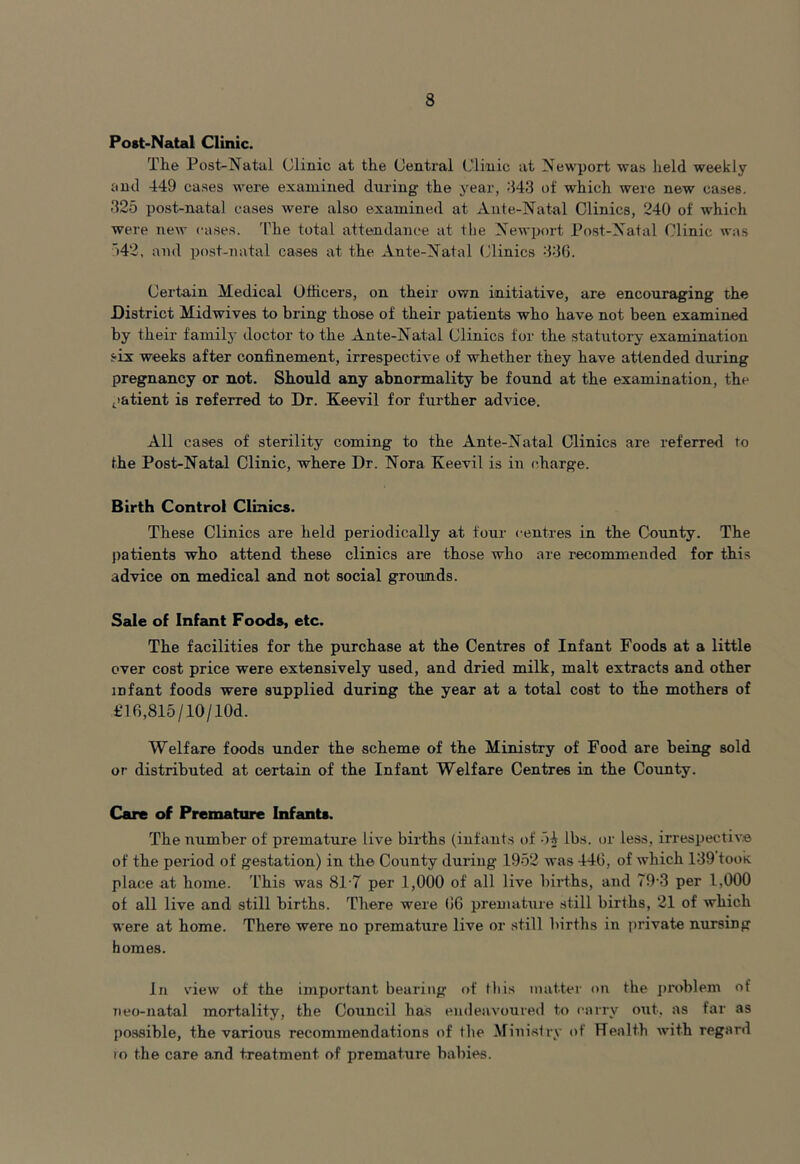 Post-Natal Clinic. The Post-Natal Clinic at the Central Clinic at Newport was held weekly and 449 cases were examined during the year, 443 of which were new cases. 325 post-natal cases were also examined at Ante-Natal Clinics, 240 of which were new cases. The total attendance at the Newport Post-Natal Clinic was 542, and post-natal cases at the Ante-Natal Clinics 336. Certain Medical Officers, on their own initiative, are encouraging the District Midwives to bring those of their patients who have not been examined by their family doctor to the Ante-Natal Clinics for the statutory examination six weeks after confinement, irrespective of whether they have attended during pregnancy or not. Should any abnormality be found at the examination, the patient is referred to Dr. Keevil for further advice. All cases of sterility coming to the Ante-Natal Clinics are referred to the Post-Natal Clinic, where Dr. Nora Keevil is in charge. Birth Control Clinics. These Clinics are held periodically at four centres in the County. The patients who attend these clinics are those who are recommended for this advice on medical and not social grounds. Sale of Infant Foods, etc. The facilities for the purchase at the Centres of Infant Foods at a little over cost price were extensively used, and dried milk, malt extracts and other infant foods were supplied during the year at a total cost to the mothers of £16,815/10/10d. Welfare foods under the scheme of the Ministry of Food are being sold or distributed at certain of the Infant Welfare Centres in the County. Care of Premature Infants. The number of premature live births (infants of -54 lbs. or less, irrespective of the period of gestation) in the County during 1952 was 446, of which 139 took place at home. This was 817 per 1,000 of all live births, and 79-3 per 1,000 of all live and still births. There were 66 premature still births, 21 of which were at home. There were no premature live or still births in private nursing homes. In view of the important bearing of this matter on the problem of neo-natal mortality, the Council has endeavoured to carry out-, as far as possible, the various recommendations of the Ministry of Health with regard to the care and treatment of premature babies.