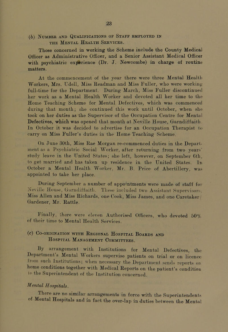 (6) Number and Qualifications of Staff employed in the Mental Health Services. Those concerned in working the Scheme include the County Medical Officer as Administrative Officer, and a Senior Assistant Medical Officer with psychiatric experience (Dr. J. Newcombe) in charge of routine matters. At the commencement of the year there were three Mental Health Workers, Mrs. Udell, Miss Readman and Miss Fuller, who were working full-time for the Department. During March, Miss Fuller discontinued her work as a Mental Health Worker and devoted all her time to the Home Teaching Scheme for Mental Defectives, which was commenced during that month; she continued this work until October, when she took on her duties as the Supervisor of the Occupation Centre for Menta 1 Defectives, which was opened that, month at Neville House, Garndiffaith In October it was decided to advertise for an Occupation Therapist to carry on Miss Fuller’s duties in the Home Teaching Scheme. On June 30th, Miss Rae Morgan re-commenced duties in the Depart- ment as a Psychiatric Social Worker, after returning from two years’ study leave in the United States; she left, however, on September 6th, to get married and has taken up residence in the United States. In October a Mental Health Worker, Mr. B. Price of Abertillery, was appointed to take her place. During September a number of appointments were made of staff for Neville House, Garndiffaith. These included two Assistant Supervisors, Miss Allen and Miss Richards, one Cook, Miss James, and one Caretaker/ Gardener, Mr. Rattle. Finally, there were eleven Authorised Officers, who devoted 50% of their time to Mental Health Services. (c) Co-ordination with Regional Hospital Boards and Hospital Management Committees. By ai rangement with Institutions for Mental Defectives, the Department’s Mental Workers supervise patients on trial or on licence* from such Institutions; when necessary the Department sends reports on home conditions together with Medical Reports on the patient’s condition to the Superintendent of the Institution concerned. Mental Hospitals. IhcTe aie no similar arrangements in force with the Superintendents of Mental Hospitals and in fact the over-lap in duties between the Mental