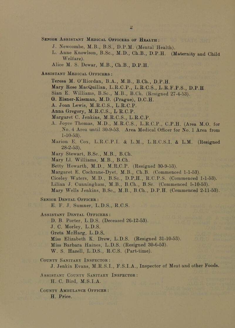 Senior Assistant Medical Officers of Health : J. Newcombe, M.B., B.S., D.P.M. (Mental Health). L. Anne Knowlson, B.Sc., M.D., Ch.B., D.P.H. (Maternity and Child Welfare). Alice M. S. Dewar, M.B., Ch.B., D.P.H. Assistant Medical Officers : Teresa M. O’Riordan, B.A., M.B., B.Ch., D.P.H. Mary Rose MacQuillan, L.R.C.P., L.R.C.S., L.R.F.P.S., D.P.H Sian E. Williams, B.Sc., M.B., B.Ch. (Resigned 27-4-53). G. Eisner-Kissman, M.D. (Prague), D.C.H. A. Joan Lewis, M.R.C.S., L.R.C.P. Anna Gregory, M.R.C.S., L R.C.P. Margaret C. Jenkins, M.R.C.S., L.R.C.P. A. Joyce Thomas, M.D., M.R.C.S., L.R.C.P., C.P.H. (Area M.O. for No. 4 Area until 30-9-53. Area Medical Officer for No. 1 Area from 1-10-53). Marion E. Cox, L.R.C.P.I. & L.M., L.R.C.S.I. & L.M. (Resigned 28-2-53). Mary Stewart, B.Sc., M.B., B.Ch. Mary LI. Williams, M.B., B.Ch. Betty Howarth, M.D., M.R.C.P. (Resigned 30-9-53). Margaret E. Cochrane-Dyet, M.B., Ch.B. (Commenced 1-1-53). Ciceley Waters, M.D., B.Sc., D.P.H., R.C.P.S. (Commenced 1-1-53). Lilian J. Cunningham, M.B., B.Ch., B.Sc. (Commenced 5-10-53). Mary Wells Jenkins, B.Sc., M.B., B.Ch., D.P.H. (Commenced 2-11-53). Senior Dental Officer : E. F. J. Sumner, L.D.S., R.C.S. Assistant Dental Officers : D. B. Porter, L.D.S. (Deceased 26-12-53). J. C. Morley, L.D.S. Greta McHarg, L.D.S. Miss Elizabeth K. Drew, L.D.S. (Resigned 31-10-53). Miss Barbara Haines, L.D.S. (Resigned 30-6-53). W. S. Hazell, L.D.S., R.C.S. (Part-time). County Sanitary Inspector: J. Jenkin Evans, M.R.S.I., F.S.I.A., Inspector of Meat and other Foods. Assistant County Sanitary Inspector: H. C. Bird, M.S.I.A. County Ambulance Officer : H. Price.