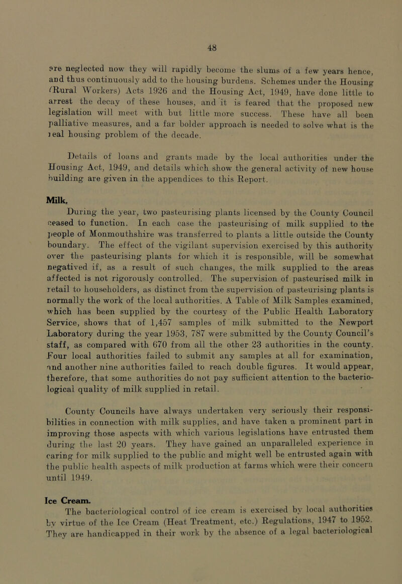 ?re neglected now they will rapidly become the slums of a few years hence, and thus continuously add to the housing burdens. Schemes under the Housing fRural \\ orkers) Acts 1926 and the Housing Act, 1949, have done little to arrest the decay of these houses, and it is feared that the proposed new legislation will meet with but little more success. These have all been palliative measures, and a far bolder approach is needed to solve what is the leal housing problem of the decade. Details of loans and grants made by the local authorities under the Housing Act, 1949, and details which show the general activity of new house building are given in the appendices to this Report. Milk, During the year, two pasteurising plants licensed by the County Council ceased to function. In each case the pasteurising of milk supplied to the people of Monmouthshire was transferred to plants a little outside the County boundary. The effect of the vigilant supervision exercised by this authority over the pasteurising plants for which it is responsible, will be somewhat negatived if, as a result of such changes, the milk supplied to the areas affected is not rigorously controlled. The supervision of pasteurised milk in retail to householders, as distinct from the supervision of pasteurising plants is normally the work of the local authorities. A Table of Milk Samples examined, which has been supplied by the courtesy of the Public Health Laboratory Service, shows that of 1,457 samples of milk submitted to the Newport Laboratory during the year 1953, 787 were submitted by the County Council’s staff, as compared with 670 from all the other 23 authorities in the county. Pour local authorities failed to submit any samples at all for examination, and another nine authorities failed to reach double figures. It would appear, therefore, that some authorities do not pay sufficient attention to the bacterio- logical quality of milk supplied in retail. County Councils have always undertaken very seriously their responsi- bilities in connection with milk supplies, and have taken a prominent part in improving those aspects with which various legislations have entrusted them during the last 20 years. They have gained an unparalleled experience iu caring for milk supplied to the public and might well be entrusted again with the public health aspects of milk production at farms which were their concern until 1949. Ice Cream. The bacteriological control of ice cream is exercised by local authorities by virtue of the Ice Cream (Heat Treatment, etc.) Regulations, 1947 to 1952. They are handicapped in their work by the absence of a legal bacteriological