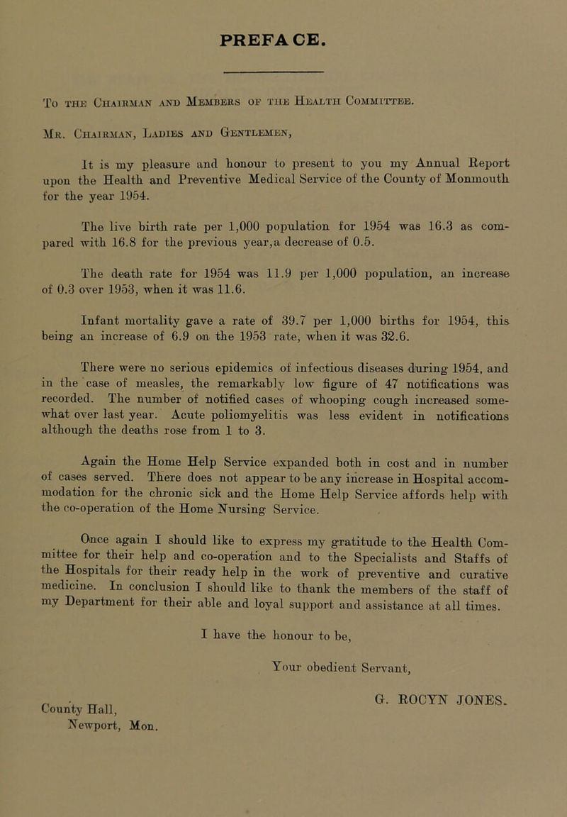 PREFACE To the Chairman and Members oe the Health Committee. Mr. Chairman, Ladies and Gentlemen, It is my pleasure and honour to present to you my Annual Report upon the Health and Preventive Medical Service of the County of Monmouth for the year 1954. The live birth rate per 1,000 population for 1954 was 16.3 as com- pared with 16.8 for the previous year,a decrease of 0.5. The death rate for 1954 was 11.9 per 1,000 population, an increase of 0.3 over 1953, when it was 11.6. Infant mortality gave a rate of 39.7 per 1,000 births for 1954, this being an increase of 6.9 on the 1953 rate, when it was 32.6. There were no serious epidemics of infectious diseases during 1954, and in the case of measles, the remarkably low figure of 47 notifications was recorded. The number of notified cases of whooping cough increased some- what over last year. Acute poliomyelitis was less evident in notifications although the deaths rose from 1 to 3. Again the Home Help Service expanded both in cost and in number of cases served. There does not appear to be any increase in Hospital accom- modation for the chronic sick and the Home Help Service affords help with the co-operation of the Home Nursing Service. Once again I should like to express my g*ratitude to the Health Com- mittee for their help and co-operation and to the Specialists and Staffs of the Hospitals for their ready help in the work of preventive and curative medicine. In conclusion I should like to thank the members of the staff of my Department for their able and loyal support and assistance at all times. I have the honour to be, Your obedient Servant, G. ROCYN JONES.