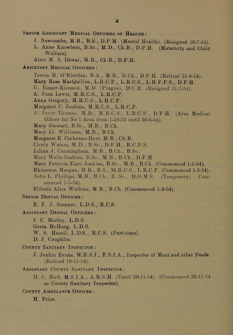 Senior Assistant Medical Officers of Health : J. Newcombe, M.B., B.S., D.P.M. (Mental Health). (Resigned 10-7-54). L. Anne Knowlson, B.Sc., M.D., Ch.B., D.P.H. (Maternity and Child Welfare). Alice M. S. Dewar, M.B., Ch.B., D.P.H. Assistant Medical Officers : Teresa M. O’Riordan, B.A., M.B., B.Ch., D.P.H. (Retired 31-8-54). Mary Rose MacQuillan, L.R.C.P., L.R.C.S., L.R.F.P.S., D.P.H G. Eisner-Kissman, M.D. (Prague), D.C.H. (Resigned 31-1-54). A. Joan Lewis, M.R.C.S., L.R.C.P. Anna Gregory, M.R.C.S., L R.C.P. Margaret C. Jenkins, M.R.C.S., L.R.C.P. A. Joyce Thomas, M.D., M.R.C.S., L.R.C.P., D.P.H. (Area Medical Officer for No 1 Area from BIO-53 until 30-0-54). Mary Stewart, B.Sc., M.B., B.Ch. Mary LI. Williams, M.B., B.Ch. Margaret E. C'ochrane-Dyet, M.B., Ch.B. Cicely Waters, M.D., B.Sc., D.P.H., R.C.P.S. Lilian J. Cunningham, M.B., B.Ch., B.Sc. Mary Wells Jenkins, B.Sc., M.B., B.Ch., D.P.H. Mary Patricia Eleri Jenkins, B.Sc., M.B., B.Ch. (Commenced 1-1-54). Rhiannon Morgan, M.B., B.S., M.R.C.S., L.R.C.P. (Commenced 1-3-54). JohnL. Phillips, M.B., B.Ch., B..Sc., D.O.M.S. (Temporary). Com- menced 1-5-54). Elfreda Alice Watkins, M.B., B.Ch. (Commenced 1-9-54). Senior Dental Officer: E. F. J. Sumner, L.D.S., R.C.S. Assistant Dental Officers : J. C. Morley, L.D.S. Greta McHarg, L.D.S. W. S. Hazell, L.D.S., R.C.S. (Part-time). D. J. Coughlin. County Sanitary Inspector : J. Jenkin Evans, M.R.S.I., F.S.I.A., Inspector of Meat and other Foods. (Retired 19-11-54). Assistant County Sanitary Inspector: H. C. Bird, M.S.I.A., A.R.S.H. (Until 20-11-54). (Commenced 20-11-54 as County Sanitary Inspector). County Ambulance Officer : H. Price.