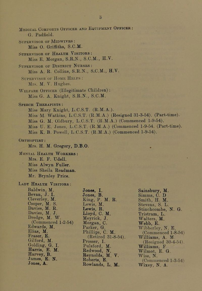 MEDICAL COMFORTS OFFICER AND EQUIPMENT OFFICER: G. Padfield. Supervisor of Midwives : Miss 0. Griffiths, S.C.M. Supervisor of Health Visitors: Miss E. Morgan, S.R.N., S.C.M., H.V. Supervisor of District Nurses: Miss A. R. Collins, S.R.N., S.C.M., H.V. Supervisor of Home Helps : Mrs. M. V. Hughes. Welfare Officer (Illegitimate Children): Miss G. A. Knight, S.R.N., S.C.M. Speech Therapists : Miss Mary Knight, L.C.S.T. (R.M.A.). Miss M. Watkins, L.C.S.T. (R.M.A.) (Resigned 31-3-54). (Part-time). Miss G. M. Oldbury, L.C.S.T. (R.M.A.) (Commenced 1-9-54). Miss II. E. Jones, L.C.S.T. (R.M.A.) (Commenced 1-9-54. (Part-time). Miss K. B. Powell, L.C.S.T. (R.M.A.) (Commenced 1-9-54). Orthoptist : Mrs. H. M. Gregory, D.B.O. Mental Health Workers : Mrs. E. F. Udell. Miss Alwyn Fuller. Miss Sheila Readman. Mr. Brynley Price. Lady Health Visitors : Baldwin, M. Bevan, J. I. Cleverley, M. Cooper, M. S. Davies, M. R. Davies, M. J. Dredge, M. W. (Commenced 1-2-54) Edwards, M. Elias, M. Fraser, E. Gilford, M. Golding, G. I. Harris, E. M. Harvey, B. James, E. N. Jones, A. Jones, I. Jones, B. King, P. M. R. Lewis, M. Lewis, R. Lloyd, C. M. Meyrick, J. Morgan, C. Parker, G. Phillips, C. M. (Retired 31-8-54). Prosser, I. Pulsford, M. Redwood, N. Reynolds, M. V, Roberts, E. Rowlands, L. M. Sainsbury, M. Simms, C. D Smith, H. M. Stevens, S. L. Stinchcombe, N. G. Tristram, L. Walters, M. Webb, E. Wibberley, N. E. (Commenced 1-8-54) Williams, A. M. (Resigned 30-4-54). Williams, F Wilmot, E. G. Wise, N. (Commenced 1-3-54) Wixey, N. A.