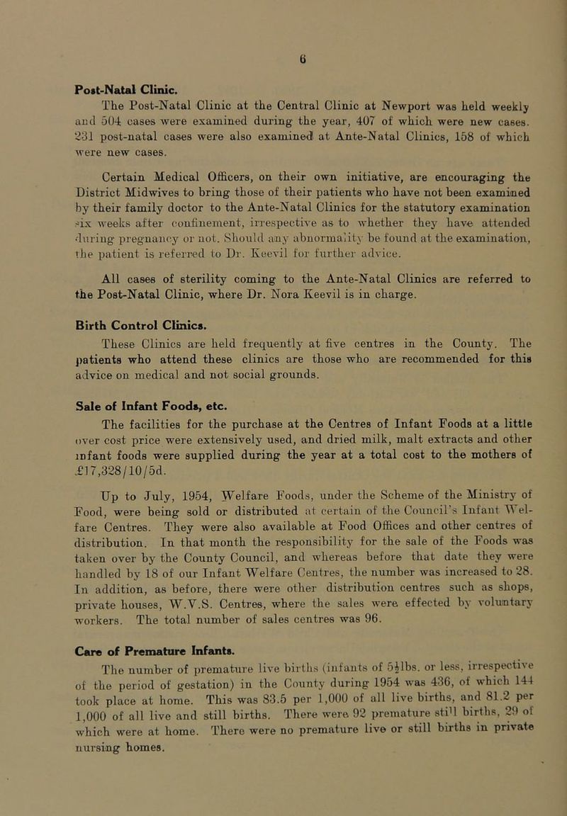 u Post-Natal Clinic. The Post-Natal Clinic at the Central Clinic at Newport was held weekly and 504 cases were examined during the year, 407 of which were new cases. 231 post-natal cases were also examined! at Ante-Natal Clinics, 158 of which were new cases. Certain Medical Officers, on their own initiative, are encouraging the District Midwives to bring those of their patients who have not been examined by their family doctor to the Ante-Natal Clinics for the statutory examination -lx weeks after confinement, irrespective as to whether they have attended •during' pregnancy or not. Should any abnormality be found at the examination, the patient is referred to Dr. Keevil for further advice. All cases of sterility coming to the Ante-Natal Clinics are referred to the Post-Natal Clinic, where Dr. Nora Keevil is in charge. Birth Control Clinics. These Clinics are held frequently at five centres in the County. The patients who attend these clinics are those who are recommended for this advice on medical and not social grounds. Sale of Infant Foods, etc. The facilities for the purchase at the Centres of Infant Foods at a little over cost price were extensively used, and dried milk, malt extracts and other infant foods were supplied during the year at a total cost to the mothers of T17,328/10/5d. Up to July, 1954, Welfare Foods, under the Scheme of the Ministry of Food, were being sold or distributed at certain of the Council’s Infant Wel- fare Centres. They were also available at Food Offices and other centres of distribution. In that month the responsibility for the sale of the Foods was taken over by the County Council, and whereas before that date they were handled by 18 of our Infant Welfare Centres, the number was increased to 28. In addition, as before, there were other distribution centres such as shops, private houses, W.Y.S. Centres, where the sales were effected by voluntary- workers. The total number of sales centres was 96. Care of Premature Infants. The number of premature live births (infants of 541bs. or less, irrespective of the period of g’estation) in the County during 1954 was 436, ot which 144 took place at home. This was 83.5 per 1,000 of all live births, and 81.2 per 1,000 of all live and still births. There were. 92 premature stib births, 29 ol which were at home. There were no premature live or still births in private nursing homes.