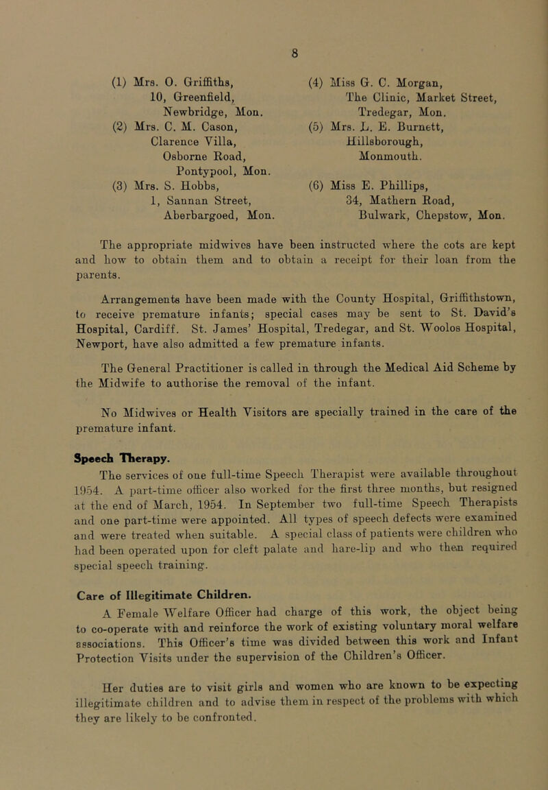 (1) Mra. 0. Griffiths, 10, Greenfield, Newbridge, Mon. (2) Mrs. C. M. Cason, Clarence Villa, Osborne Road, Pontypool, Mon. (3) Mrs. S. Hobbs, 1, Sannan Street, Aberbargoed, Mon. (4) Miss G. C. Morgan, The Clinic, Market Street, Tredegar, Mon. (5) Mrs. L. E. Burnett, Hillsborough, Monmouth. (6) Miss E. Phillips, 34, Mathern Road, Bulwark, Chepstow, Mon. The appropriate midwives have been instructed where the cots are kept and liow to obtain them and to obtain a receipt for their loan from the parents. Arrangements have been made with the County Hospital, Griffithstown, to receive premature infants; special cases may be sent to St. David’s Hospital, Cardiff. St. James’ Hospital, Tredegar, and St. Woolos Hospital, Newport, have also admitted a few premature infants. The General Practitioner is called in through the Medical Aid Scheme by the Midwife to authorise the removal of the infant. No Midwives or Health Visitors are specially trained in the care of the premature infant. Speech Therapy. The services of one full-time Speech Therapist were available throughout 1954. A part-time officer also Avorked for the first three months, but resigned at the end of March, 1954. In September two full-time Speech Therapists and one part-time were appointed. All types of speech defects were examined and were treated when suitable. A special class of patients were children who had been operated upon for cleft palate and hare-lip and who theoi required special speech training. Care of Illegitimate Children. A Female Welfare Officer had charge of this work, the object being to co-operate with and reinforce the work of existing voluntary moral welfare associations. This Officer’s time was divided between this work and Infant Protection Visits under the supervision of the Children s Officer. Her duties are to visit girls and women who are known to be expecting illegitimate children and to advise them in respect of the problems with which they are likely to be confronted.