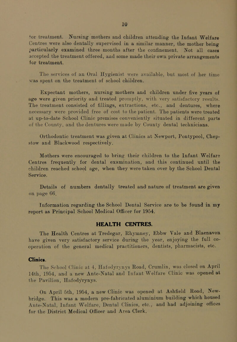 ♦or treatment. Nursing mothers and children attending the Infant Welfare Centres were also dentally supervised in a similar manner, the mother being particularly examined three months after the confinement. Not all cases accepted the treatment offered, and some made their own private arrangements for treatment. The services of an Oral Hygienist were available, but most of her time was spent on the treatment of school children. Expectant mothers, nursing mothers and children under five years of age were given priority and treated promptly, with very satisfactory results. The treatment consisted of fillings, extractions, etc., and dentures, where necessary were provided free of cost to the patient. The patients were treated at up-to-date School Clinic premises conveniently situated in different parts of the County, and the dentures were made by County dental technicians. Orthodontic treatment was given at Clinics at Newport, Pontypool, Chep- stow and Blackwood respectively. Mothers were encouraged to bring their children to the Infant Welfare Centres frequently for dental examination, and this continued until the children reached school age, when they were taken over by the School Dental Service. Details of numbers dentally treated and nature of treatment are given on page 66. Information regarding the School Dental Service are to be found in my report as Principal School Medical Officer for 1954. HEALTH CENTRES. The Health Centres at Tredegar, Rhymney, Ebbw Yale and Blaenavon have given very satisfactory service during the year, enjoying the full co- operation of the general medical practitioners, dentists, pharmacists, etc. Clinics. The School Clinic at 4, Hafodyrynys Road, Crumlin, was closed on April 14th, 1954, and a new Ante-Natal and Infant Welfare Clinic was opened at the Pavilion, Hafodyrynys. On April 5th, 1954, a new Clinic was opened at Ashfield Road, New- bridge. This was a modern pre-fabricated aluminium building which housed Ante-Natal, Infant Welfare, Dental Clinics, etc., and had adjoining offices for the District Medical Officer and Area Clerk.