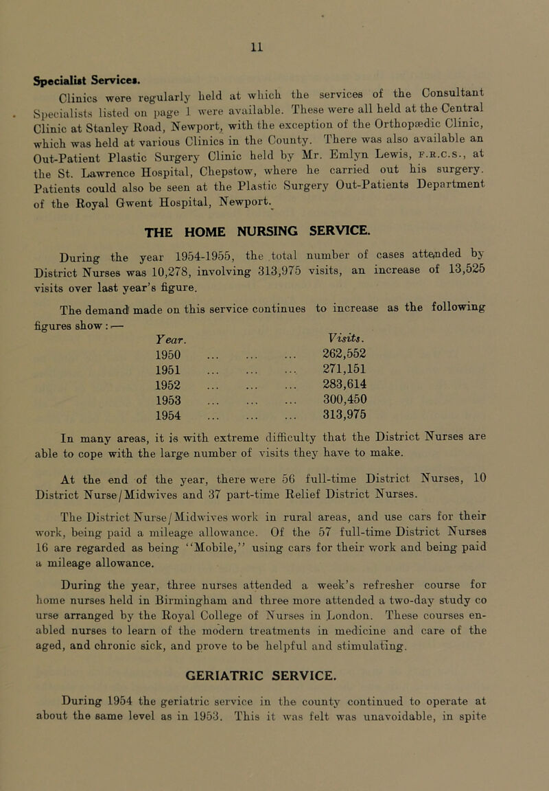 Specialist Services. Clinics were regularly lield at which the services of the Consultant Specialists listed on page 1 were available. These were all held at the Central Clinic at Stanley Road, Newport, with the exception of the Orthopaedic Clinic, which was held at various Clinics in the County. There was also available an Out-Patient Plastic Surgery Clinic held by Mr. Emlyn Lewis, f.r.c.s., at the St. Lawrence Hospital, Chepstow, where he carried out his surgeiy. Patients could also be seen at the Plastic Surgery Out-Patients Department of the Royal Gwent Hospital, Newport.^ THE HOME NURSING SERVICE. During the year 1954-1955, the total number of cases attended by District Nurses was 10,278, involving 313,975 visits, an increase of 13,525 visits over last year’s figure. The demand made on this service continues to increase as the following figures show : *— Year. 1950 1951 1952 1953 1954 Visits. 262,552 271,151 283,614 300,450 313,975 that the District Nurses are have to make. In many areas, it is with extreme difficulty able to cope with the large number of visits they At the end of the year, there were 56 full-time District Nurses, 10 District Nurse/Midwives and 37 part-time Relief District Nurses. The District Nurse/Midwives work in rural areas, and use cars for their work, being paid a mileage allowance. Of the 57 full-time District Nurses 16 are regarded as being “Mobile,” using cars for their work and being paid a mileage allowance. During the year, three nurses attended a week’s refresher course for home nurses held in Birmingham and three more attended a two-day study co urse arranged by the Royal College of Nurses in London. These courses en- abled nurses to learn of the modern treatments in medicine and care of the aged, and chronic sick, and prove to be helpful and stimulating. GERIATRIC SERVICE. During 1954 the geriatric service in the county continued to operate at about the same level as in 1953. This it was felt was unavoidable, in spite