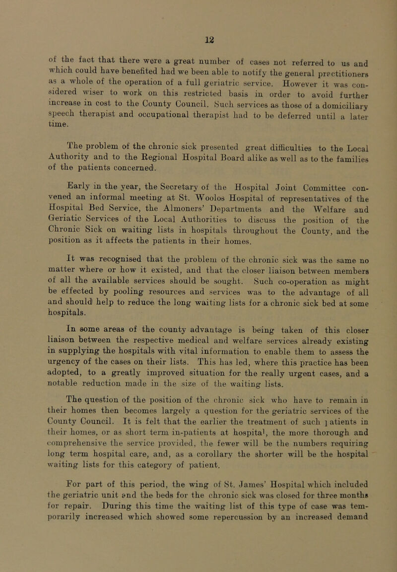 of the fact that there were a great number of cases not referred to us and which could have benefited had we been able to notify the general practitioners as a whole of Ihe operation of a full geriatric service. However it was con- sidered wiser to work on this restricted basis in order to avoid further increase in cost to the County Council. Such services as those of a domiciliary speech therapist and occupational therapist had to be deferred until a later time. The problem of the chronic sick presented great difficulties to the Local Authority and to the Regional Hospital Board alike as well as to the families of the patients concerned. Early in the year, the Secretary of the Hospital Joint Committee con- vened an informal meeting at St. Woolos Hospital of representatives of the Hospital Bed Service, the Almoners’ Departments and the Welfare and Geriatic Services of the Local Authorities to discuss the position of the Chronic Sick on waiting lists in hospitals throughout the County, and the position as it affects the patients in their homes. It was recognised that the problem of the chronic sick was the same no matter where or how it existed, and that the closer liaison between members of all the available services should be sought. Such co-operation as might be effected by pooling resources and services was to the advantage of all and should1 help to reduce the long waiting lists for a chronic sick bed at some hospitals. In some areas of the county advantage is being taken of this closer liaison between the respective medical and welfare services already existing in supplying the hospitals with vital information to enable them to assess the urgency of the cases on their lists. This has led, where this practice has been adopted, to a greatly improved situation for the really urgent cases, and a notable reduction made in the size of the waiting lists. The question of the position of the chronic sick who have to remain in their homes then becomes largely a question for the geriatric services of the County Council. It is felt that the earlier the treatment of such } atients in their homes, or as short term, in-patients at hospital, the more thorough and comprehensive the service provided, the fewer will be the numbers requiring long term hospital care, and, as a corollary the shorter will be the hospital waiting lists for this category of patient. For part of this period, the wing of St. James’ Hospital which included the geriatric unit and the beds for the chronic sick was closed for three months for repair. During this time the waiting list of this type of case was tem- porarily increased which showed some repercussion by an increased demand