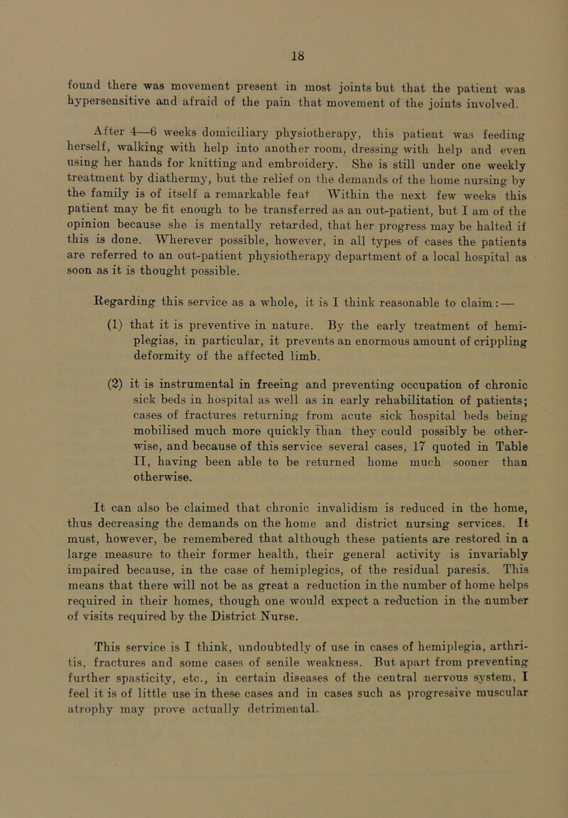 found there was movement present in most joints but that the patient was hypersensitive and afraid of the pain that movement of the joints involved. After 4—G weeks domiciliary physiotherapy, this patient was feeding herself, walking with help into another room, dressing with help and even using her hands for knitting and embroidery. She is still under one weekly treatment by diathermy, but the relief on the demands of the home nursing by the family is of itself a remarkable feat Within the next few weeks this patient may be fit enough to be transferred as an out-patient, but I am of the opinion because she is mentally retarded, that her progress may be halted if this is done. Wherever possible, however, in all types of cases the patients are referred to an out-patient physiotherapy department of a local hospital as soon as it is thought possible. Regarding this service as a whole, it is I think reasonable to claim: — (1) that it is preventive in nature. By the early treatment of hemi- plegias, in particular, it prevents an enormous amount of crippling deformity of the affected limb. (2) it is instrumental in freeing and preventing occupation of chronic sick beds in hospital as well as in early rehabilitation of patients; cases of fractures returning from acute sick hospital beds being mobilised much more quickly than they could possibly be other- wise, and because of this service several cases, 17 quoted in Table II, having been able to be returned home much sooner than otherwise. It can also be claimed that chronic invalidism is reduced in the home, thus decreasing the demands on the home and district nursing services. It must, however, be remembered that although these patients are restored in a large measure to their former health, their general activity is invariably impaired because, in the case of hemiplegics, of the residual paresis. This means that there will not be as great a reduction in the number of home helps required in their homes, though one would expect a redtiction in the number of visits required by the District Nurse. This service is I think, undoubtedly of use in cases of hemiplegia, arthri- tis, fractures and some cases of senile weakness. But apart from preventing further spasticity, etc., in certain diseases of the central nervous system. I feel it is of little use in these cases and in cases such as progressive muscular atrophy may prove actually detrimental.