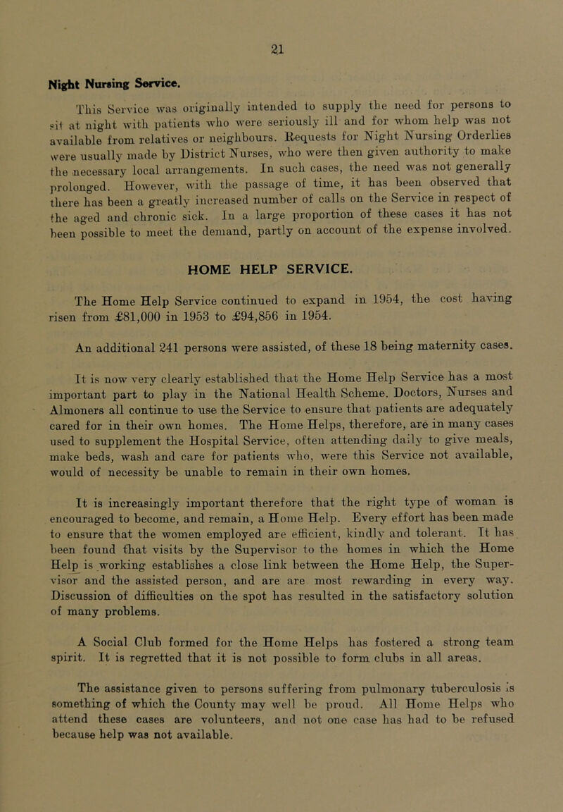 Night Nursing Service. This Service was originally intended to supply the need for persons to sit at night with patients who were seriously ill and for whom help was not available from relatives or neighbours. Requests for Night Nursing Orderlies were usually made by District Nurses, who were then given authority to make the necessary local arrangements. In such cases, the need vas not generally prolonged. However, with the passage of time, it has been observed that there has been a greatly increased number of calls on the Service in respect of the aged and chronic sick. In a large proportion of these cases it has not been possible to meet the demand, partly on account of the expense involved. HOME HELP SERVICE. The Home Help Service continued to expand in 1954, the cost having risen from £81,000 in 1953 to £94,856 in 1954. An additional 241 persons were assisted, of these 18 being maternity cases. It is now very clearly established that the Home Help Service has a most important part to play in the National Health Scheme. Doctors, Nurses and Almoners all continue to use the Service to ensure that patients are adequately cared for in their own homes. The Home Helps, therefore, are in many cases used to supplement the Hospital Service, often attending daily to give meals, make beds, wash and care for patients who, were this Service not available, would of necessity be unable to remain in their own homes. It is increasingly important therefore that the right t3rpe of woman is encouraged to become, and remain, a Home Help. Every effort has been made to ensure that the women employed are efficient, kindly and tolerant. It has been found that visits by the Supervisor to the homes in which the Home Help is working establishes a close link between the Home Help, the Super- visor and the assisted person, and are are most rewarding in every way. Discussion of difficulties on the spot has resulted in the satisfactory solution of many problems. A Social Club formed for the Home Helps has fostered a strong team spirit. It is regretted that it is not possible to form clubs in all areas. The assistance given to persons suffering from pulmonary tuberculosis ±s something of which the County may well be proud. All Home Helps who attend these cases are volunteers, and not one case has had to be refused because help was not available.