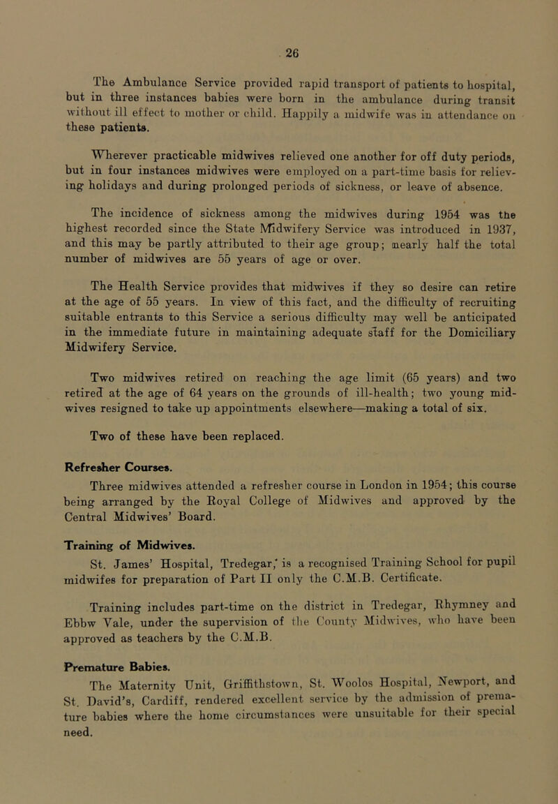 The Ambulance Service provided rapid transport of patients to hospital, but in three instances babies were born in the ambulance during transit without ill effect to mother or child. Happily a midwife was in attendance on these patients. Wherever practicable midwives relieved one another for off duty periods, but in four instances midwives were employed on a part-time basis for reliev- ing holidays and during prolonged periods of sickness, or leave of absence. The incidence of sickness among the midwives during 1954 was the highest recorded since the State Midwifery Sendee was introduced in 1937, and this may be partly attributed to their age group; nearly half the total number of midwives are 55 years of age or over. The Health Service provides that midwives if they so desire can retire at the age of 55 years. In view of this fact, and the difficulty of recruiting suitable entrants to this Service a serious difficulty may well be anticipated in the immediate future in maintaining adequate staff for the Domiciliary Midwifery Service. Two midwives retired on reaching the age limit (65 years) and two retired at the age of 64 years on the grounds of ill-health; two young mid- wives resigned to take up appointments elsewhere—making a total of six. Two of these have been replaced. Refresher Courses. Three midwives attended a refresher course in London in 1954; this course being arranged by the Royal College of Midwives and approved by the Central Midwives’ Board. Training of Midwives. St. .James’ Hospital, Tredegar,'is a recognised Training School for pupil midwifes for preparation of Part II only the C.M.B. Certificate. Training includes part-time on the district in Tredegar, Rhymney and Ebbw Yale, under the supervision of the County Midwives, who have been approved as teachers by the C.M.B. Premature Babies. The Maternity Unit, Griffithstown, St. Woolos Hospital, Newport, and St. David’s, Cardiff, rendered excellent service by the admission of prema- ture babies where the home circumstances were unsuitable for their special need.