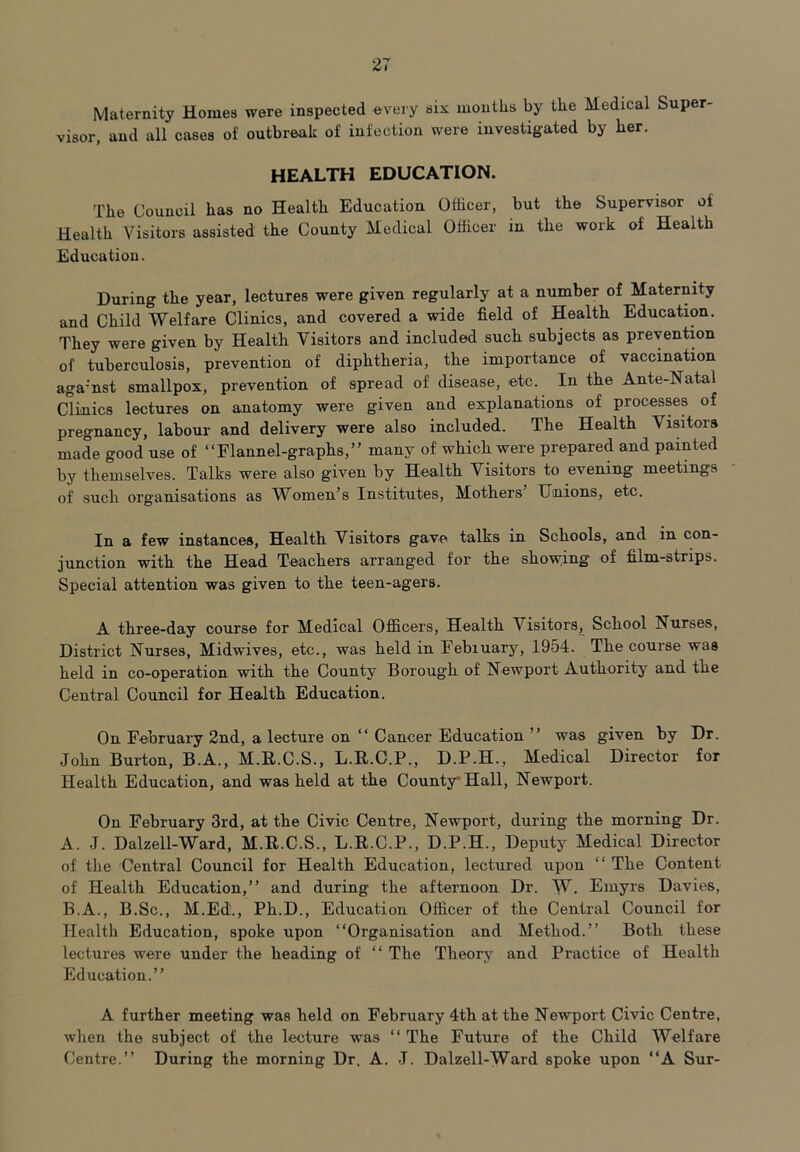 Maternity Homes were inspected every six months by the Medical Super- visor, and all cases of outbreak of infection were investigated by her. HEALTH EDUCATION. The Council has no Health Education Officer, but the Supervisor of Health Visitors assisted the County Medical Officer in the work of Health Education. During the year, lectures were given regularly at a number of Maternity and Child Welfare Clinics, and covered a wide field of Health. Education. They were given by Health Visitors and included such subjects as prevention of tuberculosis, prevention of diphtheria, the importance of vaccination aga'nst smallpox, prevention of spread of disease, etc. In the Ante-Natal Clinics lectures on anatomy were given and explanations of processes of pregnancy, labour and delivery were also included. The Health Visitors made good use of “Flannel-graphs,” many of which were prepared and painted by themselves. Talks were also given by Health Visitors to evening meetings of such organisations as Women’s Institutes, Mothers Unions, etc. In a few instances, Health Visitors gave talks in Schools, and in con- junction with the Head Teachers arranged for the showing of film-strips. Special attention was given to the teen-agers. A three-day course for Medical Officers, Health V isitors. School Nurses, District Nurses, Midwives, etc., was held in Febiuary, 1954. The course was held in co-operation with the County Borough of Newport Authority and the Central Council for Health Education. On February 2nd, a lecture on “ Cancer Education ” was given by Dr. John Burton, B.A., M.R.C.S., L.R.C.P., D.P.H., Medical Director for Health Education, and was held at the County Hall, Newport. On February 3rd, at the Civic Centre, Newport, during the morning Dr. A. J. Dalzell-Ward, M.R.C.S., L.R.C.P., D.P.H., Deputy Medical Director of the Central Council for Health Education, lectured upon “ The Content of Health Education,” and during the afternoon Dr. W. Emyrs Davies, B. A., B.Sc., M.Ed'., Ph.D., Education Officer of the Central Council for Health Education, spoke upon “Organisation and Method.” Both these lectures were under the heading of “ The Theory and Practice of Health Education.” A further meeting was held on February 4th at the Newport Civic Centre, when the subject of the lecture was “ The Future of the Child Welfare Centre.” During the morning Dr. A. J. Dalzell-Ward spoke upon “A Sur-